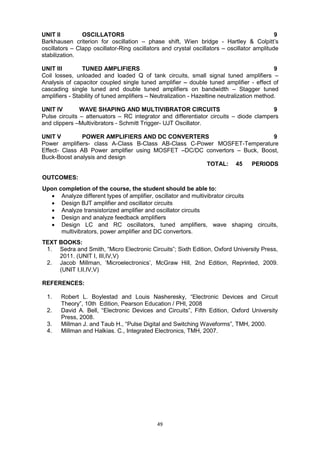 49
UNIT II OSCILLATORS 9
Barkhausen criterion for oscillation – phase shift, Wien bridge - Hartley & Colpitt‘s
oscillators – Clapp oscillator-Ring oscillators and crystal oscillators – oscillator amplitude
stabilization.
UNIT III TUNED AMPLIFIERS 9
Coil losses, unloaded and loaded Q of tank circuits, small signal tuned amplifiers –
Analysis of capacitor coupled single tuned amplifier – double tuned amplifier - effect of
cascading single tuned and double tuned amplifiers on bandwidth – Stagger tuned
amplifiers - Stability of tuned amplifiers – Neutralization - Hazeltine neutralization method.
UNIT IV WAVE SHAPING AND MULTIVIBRATOR CIRCUITS 9
Pulse circuits – attenuators – RC integrator and differentiator circuits – diode clampers
and clippers –Multivibrators - Schmitt Trigger- UJT Oscillator.
UNIT V POWER AMPLIFIERS AND DC CONVERTERS 9
Power amplifiers- class A-Class B-Class AB-Class C-Power MOSFET-Temperature
Effect- Class AB Power amplifier using MOSFET –DC/DC convertors – Buck, Boost,
Buck-Boost analysis and design
TOTAL: 45 PERIODS
OUTCOMES:
Upon completion of the course, the student should be able to:
 Analyze different types of amplifier, oscillator and multivibrator circuits
 Design BJT amplifier and oscillator circuits
 Analyze transistorized amplifier and oscillator circuits
 Design and analyze feedback amplifiers
 Design LC and RC oscillators, tuned amplifiers, wave shaping circuits,
multivibrators, power amplifier and DC convertors.
TEXT BOOKS:
1. Sedra and Smith, ―Micro Electronic Circuits‖; Sixth Edition, Oxford University Press,
2011. (UNIT I, III,IV,V)
2. Jacob Millman, ‗Microelectronics‘, McGraw Hill, 2nd Edition, Reprinted, 2009.
(UNIT I,II,IV,V)
REFERENCES:
1. Robert L. Boylestad and Louis Nasheresky, ―Electronic Devices and Circuit
Theory‖, 10th Edition, Pearson Education / PHI, 2008
2. David A. Bell, ―Electronic Devices and Circuits‖, Fifth Edition, Oxford University
Press, 2008.
3. Millman J. and Taub H., ―Pulse Digital and Switching Waveforms‖, TMH, 2000.
4. Millman and Halkias. C., Integrated Electronics, TMH, 2007.
 
