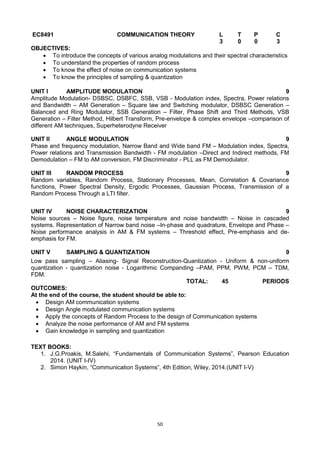 50
EC8491 COMMUNICATION THEORY L T P C
3 0 0 3
OBJECTIVES:
 To introduce the concepts of various analog modulations and their spectral characteristics
 To understand the properties of random process
 To know the effect of noise on communication systems
 To know the principles of sampling & quantization
UNIT I AMPLITUDE MODULATION 9
Amplitude Modulation- DSBSC, DSBFC, SSB, VSB - Modulation index, Spectra, Power relations
and Bandwidth – AM Generation – Square law and Switching modulator, DSBSC Generation –
Balanced and Ring Modulator, SSB Generation – Filter, Phase Shift and Third Methods, VSB
Generation – Filter Method, Hilbert Transform, Pre-envelope & complex envelope –comparison of
different AM techniques, Superheterodyne Receiver
UNIT II ANGLE MODULATION 9
Phase and frequency modulation, Narrow Band and Wide band FM – Modulation index, Spectra,
Power relations and Transmission Bandwidth - FM modulation –Direct and Indirect methods, FM
Demodulation – FM to AM conversion, FM Discriminator - PLL as FM Demodulator.
UNIT III RANDOM PROCESS 9
Random variables, Random Process, Stationary Processes, Mean, Correlation & Covariance
functions, Power Spectral Density, Ergodic Processes, Gaussian Process, Transmission of a
Random Process Through a LTI filter.
UNIT IV NOISE CHARACTERIZATION 9
Noise sources – Noise figure, noise temperature and noise bandwidth – Noise in cascaded
systems. Representation of Narrow band noise –In-phase and quadrature, Envelope and Phase –
Noise performance analysis in AM & FM systems – Threshold effect, Pre-emphasis and de-
emphasis for FM.
UNIT V SAMPLING & QUANTIZATION 9
Low pass sampling – Aliasing- Signal Reconstruction-Quantization - Uniform & non-uniform
quantization - quantization noise - Logarithmic Companding –PAM, PPM, PWM, PCM – TDM,
FDM.
TOTAL: 45 PERIODS
OUTCOMES:
At the end of the course, the student should be able to:
 Design AM communication systems
 Design Angle modulated communication systems
 Apply the concepts of Random Process to the design of Communication systems
 Analyze the noise performance of AM and FM systems
 Gain knowledge in sampling and quantization
TEXT BOOKS:
1. J.G.Proakis, M.Salehi, ―Fundamentals of Communication Systems‖, Pearson Education
2014. (UNIT I-IV)
2. Simon Haykin, ―Communication Systems‖, 4th Edition, Wiley, 2014.(UNIT I-V)
 