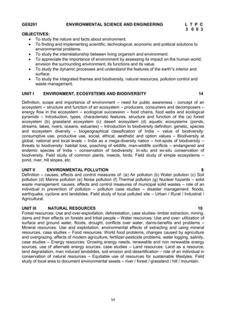 54
GE8291 ENVIRONMENTAL SCIENCE AND ENGINEERING L T P C
3 0 0 3
OBJECTIVES:
 To study the nature and facts about environment.
 To finding and implementing scientific, technological, economic and political solutions to
environmental problems.
 To study the interrelationship between living organism and environment.
 To appreciate the importance of environment by assessing its impact on the human world;
envision the surrounding environment, its functions and its value.
 To study the dynamic processes and understand the features of the earth‟s interior and
surface.
 To study the integrated themes and biodiversity, natural resources, pollution control and
waste management.
UNIT I ENVIRONMENT, ECOSYSTEMS AND BIODIVERSITY 14
Definition, scope and importance of environment – need for public awareness - concept of an
ecosystem – structure and function of an ecosystem – producers, consumers and decomposers –
energy flow in the ecosystem – ecological succession – food chains, food webs and ecological
pyramids – Introduction, types, characteristic features, structure and function of the (a) forest
ecosystem (b) grassland ecosystem (c) desert ecosystem (d) aquatic ecosystems (ponds,
streams, lakes, rivers, oceans, estuaries) – Introduction to biodiversity definition: genetic, species
and ecosystem diversity – biogeographical classification of India – value of biodiversity:
consumptive use, productive use, social, ethical, aesthetic and option values – Biodiversity at
global, national and local levels – India as a mega-diversity nation – hot-spots of biodiversity –
threats to biodiversity: habitat loss, poaching of wildlife, man-wildlife conflicts – endangered and
endemic species of India – conservation of biodiversity: In-situ and ex-situ conservation of
biodiversity. Field study of common plants, insects, birds; Field study of simple ecosystems –
pond, river, hill slopes, etc.
UNIT II ENVIRONMENTAL POLLUTION 8
Definition – causes, effects and control measures of: (a) Air pollution (b) Water pollution (c) Soil
pollution (d) Marine pollution (e) Noise pollution (f) Thermal pollution (g) Nuclear hazards – solid
waste management: causes, effects and control measures of municipal solid wastes – role of an
individual in prevention of pollution – pollution case studies – disaster management: floods,
earthquake, cyclone and landslides. Field study of local polluted site – Urban / Rural / Industrial /
Agricultural.
UNIT III NATURAL RESOURCES 10
Forest resources: Use and over-exploitation, deforestation, case studies- timber extraction, mining,
dams and their effects on forests and tribal people – Water resources: Use and over- utilization of
surface and ground water, floods, drought, conflicts over water, dams-benefits and problems –
Mineral resources: Use and exploitation, environmental effects of extracting and using mineral
resources, case studies – Food resources: World food problems, changes caused by agriculture
and overgrazing, effects of modern agriculture, fertilizer-pesticide problems, water logging, salinity,
case studies – Energy resources: Growing energy needs, renewable and non renewable energy
sources, use of alternate energy sources. case studies – Land resources: Land as a resource,
land degradation, man induced landslides, soil erosion and desertification – role of an individual in
conservation of natural resources – Equitable use of resources for sustainable lifestyles. Field
study of local area to document environmental assets – river / forest / grassland / hill / mountain.
 