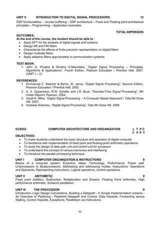 60
UNIT V INTRODUCTION TO DIGITAL SIGNAL PROCESSORS 12
DSP functionalities - circular buffering – DSP architecture – Fixed and Floating point architecture
principles – Programming – Application examples.
TOTAL:60PERIODS
OUTCOMES:
At the end of the course, the student should be able to
 Apply DFT for the analysis of digital signals and systems
 Design IIR and FIR filters
 Characterize the effects of finite precision representation on digital filters
 Design multirate filters
 Apply adaptive filters appropriately in communication systems
TEXT BOOK:
1. John G. Proakis & Dimitris G.Manolakis, ―Digital Signal Processing – Principles,
Algorithms & Applications‖, Fourth Edition, Pearson Education / Prentice Hall, 2007.
(UNIT I – V)
REFERENCES:
1. Emmanuel C. Ifeachor & Barrie. W. Jervis, ―Digital Signal Processing‖, Second Edition,
Pearson Education / Prentice Hall, 2002.
2. A. V. Oppenheim, R.W. Schafer and J.R. Buck, ―Discrete-Time Signal Processing‖, 8th
Indian Reprint, Pearson, 2004.
3. Sanjit K. Mitra, ―Digital Signal Processing – A Computer Based Approach‖, Tata Mc Graw
Hill, 2007.
4. Andreas Antoniou, ―Digital Signal Processing‖, Tata Mc Graw Hill, 2006.
EC8552 COMPUTER ARCHITECTURE AND ORGANIZATION L T P C
3 0 0 3
OBJECTIVES:
 To make students understand the basic structure and operation of digital computer
 To familiarize with implementation of fixed point and floating-point arithmetic operations
 To study the design of data path unit and control unit for processor
 To understand the concept of various memories and interfacing
 To introduce the parallel processing technique
UNIT I COMPUTER ORGANIZATION & INSTRUCTIONS 9
Basics of a computer system: Evolution, Ideas, Technology, Performance, Power wall,
Uniprocessors to Multiprocessors. Addressing and addressing modes. Instructions: Operations
and Operands, Representing instructions, Logical operations, control operations.
UNIT II ARITHMETIC 9
Fixed point Addition, Subtraction, Multiplication and Division. Floating Point arithmetic, High
performance arithmetic, Subword parallelism
UNIT III THE PROCESSOR 9
Introduction, Logic Design Conventions, Building a Datapath - A Simple Implementation scheme -
An Overview of Pipelining - Pipelined Datapath and Control. Data Hazards: Forwarding versus
Stalling, Control Hazards, Exceptions, Parallelism via Instructions.
 
