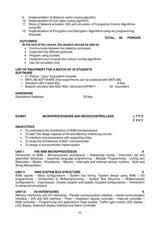 65
9. Implementation of distance vector routing algorithm
10. Implementation of Link state routing algorithm
11. Study of Network simulator (NS) and simulation of Congestion Control Algorithms
using NS
12. Implementation of Encryption and Decryption Algorithms using any programming
language
TOTAL: 60 PERIODS
OUTCOMES:
At the end of the course, the student should be able to:
 Communicate between two desktop computers
 Implement the different protocols
 Program using sockets.
 Implement and compare the various routing algorithms
 Use the simulation tool.
LIST OF EQUIPMENT FOR A BATCH OF 30 STUDENTS
SOFTWARE
• C / Python / Java / Equivalent Compiler
• MATLAB SOFTWARE (Few experiments can be practiced with MATLAB)
• Standard LAN Trainer Kits 4 Nos
• Network simulator like NS2/ NS3 / Glomosim/OPNET/ 30 Equivalent
HARDWARE
Standalone Desktops 30 Nos
EC8691 MICROPROCESSORS AND MICROCONTROLLERS L T P C
3 0 0 3
OBJECTIVES:
 To understand the Architecture of 8086 microprocessor.
 To learn the design aspects of I/O and Memory Interfacing circuits.
 To interface microprocessors with supporting chips.
 To study the Architecture of 8051 microcontroller.
 To design a microcontroller based system
UNIT I THE 8086 MICROPROCESSOR 9
Introduction to 8086 – Microprocessor architecture – Addressing modes - Instruction set and
assembler directives – Assembly language programming – Modular Programming - Linking and
Relocation - Stacks - Procedures – Macros – Interrupts and interrupt service routines – Byte and
String Manipulation.
UNIT II 8086 SYSTEM BUS STRUCTURE 9
8086 signals – Basic configurations – System bus timing –System design using 8086 – I/O
programming – Introduction to Multiprogramming – System Bus Structure – Multiprocessor
configurations – Coprocessor, Closely coupled and loosely Coupled configurations – Introduction
to advanced processors.
UNIT III I/O INTERFACING 9
Memory Interfacing and I/O interfacing - Parallel communication interface – Serial communication
interface – D/A and A/D Interface - Timer – Keyboard /display controller – Interrupt controller –
DMA controller – Programming and applications Case studies: Traffic Light control, LED display ,
LCD display, Keyboard display interface and Alarm Controller.
 