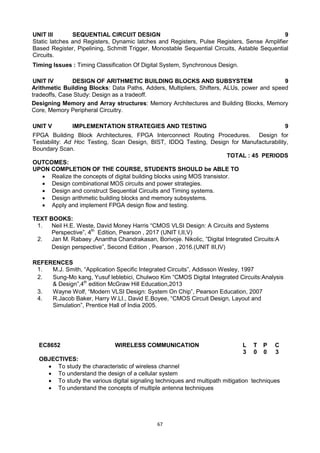67
UNIT III SEQUENTIAL CIRCUIT DESIGN 9
Static latches and Registers, Dynamic latches and Registers, Pulse Registers, Sense Amplifier
Based Register, Pipelining, Schmitt Trigger, Monostable Sequential Circuits, Astable Sequential
Circuits.
Timing Issues : Timing Classification Of Digital System, Synchronous Design.
UNIT IV DESIGN OF ARITHMETIC BUILDING BLOCKS AND SUBSYSTEM 9
Arithmetic Building Blocks: Data Paths, Adders, Multipliers, Shifters, ALUs, power and speed
tradeoffs, Case Study: Design as a tradeoff.
Designing Memory and Array structures: Memory Architectures and Building Blocks, Memory
Core, Memory Peripheral Circuitry.
UNIT V IMPLEMENTATION STRATEGIES AND TESTING 9
FPGA Building Block Architectures, FPGA Interconnect Routing Procedures. Design for
Testability: Ad Hoc Testing, Scan Design, BIST, IDDQ Testing, Design for Manufacturability,
Boundary Scan.
TOTAL : 45 PERIODS
OUTCOMES:
UPON COMPLETION OF THE COURSE, STUDENTS SHOULD be ABLE TO
 Realize the concepts of digital building blocks using MOS transistor.
 Design combinational MOS circuits and power strategies.
 Design and construct Sequential Circuits and Timing systems.
 Design arithmetic building blocks and memory subsystems.
 Apply and implement FPGA design flow and testing.
TEXT BOOKS:
1. Neil H.E. Weste, David Money Harris ―CMOS VLSI Design: A Circuits and Systems
Perspective‖, 4th
Edition, Pearson , 2017 (UNIT I,II,V)
2. Jan M. Rabaey ,Anantha Chandrakasan, Borivoje. Nikolic, ‖Digital Integrated Circuits:A
Design perspective‖, Second Edition , Pearson , 2016.(UNIT III,IV)
REFERENCES
1. M.J. Smith, ―Application Specific Integrated Circuits‖, Addisson Wesley, 1997
2. Sung-Mo kang, Yusuf leblebici, Chulwoo Kim ―CMOS Digital Integrated Circuits:Analysis
& Design‖,4th
edition McGraw Hill Education,2013
3. Wayne Wolf, ―Modern VLSI Design: System On Chip‖, Pearson Education, 2007
4. R.Jacob Baker, Harry W.LI., David E.Boyee, ―CMOS Circuit Design, Layout and
Simulation‖, Prentice Hall of India 2005.
EC8652 WIRELESS COMMUNICATION L T P C
3 0 0 3
OBJECTIVES:
 To study the characteristic of wireless channel
 To understand the design of a cellular system
 To study the various digital signaling techniques and multipath mitigation techniques
 To understand the concepts of multiple antenna techniques
 