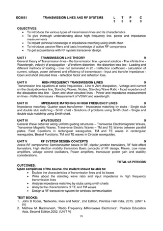 70
EC8651 TRANSMISSION LINES AND RF SYSTEMS L T P C
3 0 0 3
OBJECTIVES:
 To introduce the various types of transmission lines and its characteristics
 To give thorough understanding about high frequency line, power and impedance
measurements
 To impart technical knowledge in impedance matching using smith chart
 To introduce passive filters and basic knowledge of active RF components
 To get acquaintance with RF system transceiver design
UNIT I TRANSMISSION LINE THEORY 9
General theory of Transmission lines - the transmission line - general solution - The infinite line -
Wavelength, velocity of propagation - Waveform distortion - the distortion-less line - Loading and
different methods of loading - Line not terminated in Z0 - Reflection coefficient - calculation of
current, voltage, power delivered and efficiency of transmission - Input and transfer impedance -
Open and short circuited lines - reflection factor and reflection loss.
UNIT II HIGH FREQUENCY TRANSMISSION LINES 9
Transmission line equations at radio frequencies - Line of Zero dissipation - Voltage and current
on the dissipation-less line, Standing Waves, Nodes, Standing Wave Ratio - Input impedance of
the dissipation-less line - Open and short circuited lines - Power and impedance measurement
on lines - Reflection losses - Measurement of VSWR and wavelength.
UNIT III IMPEDANCE MATCHING IN HIGH FREQUENCY LINES 9
Impedance matching: Quarter wave transformer - Impedance matching by stubs - Single stub
and double stub matching - Smith chart - Solutions of problems using Smith chart - Single and
double stub matching using Smith chart.
UNIT IV WAVEGUIDES 9
General Wave behavior along uniform guiding structures – Transverse Electromagnetic Waves,
Transverse Magnetic Waves, Transverse Electric Waves – TM and TE Waves between parallel
plates. Field Equations in rectangular waveguides, TM and TE waves in rectangular
waveguides, Bessel Functions, TM and TE waves in Circular waveguides.
UNIT V RF SYSTEM DESIGN CONCEPTS 9
Active RF components: Semiconductor basics in RF, bipolar junction transistors, RF field effect
transistors, High electron mobility transistors Basic concepts of RF design, Mixers, Low noise
amplifiers, voltage control oscillators, Power amplifiers, transducer power gain and stability
considerations.
TOTAL:45 PERIODS
OUTCOMES:
Upon completion of the course, the student should be able to:
 Explain the characteristics of transmission lines and its losses
 Write about the standing wave ratio and input impedance in high frequency
transmission lines
 Analyze impedance matching by stubs using smith charts
 Analyze the characteristics of TE and TM waves
 Design a RF transceiver system for wireless communication
TEXT BOOKS:
1. John D Ryder, ―Networks, lines and fields‖, 2nd Edition, Prentice Hall India, 2015. (UNIT I-
IV)
2. Mathew M. Radmanesh, ―Radio Frequency &Microwave Electronics‖, Pearson Education
Asia, Second Edition,2002. (UNIT V)
 