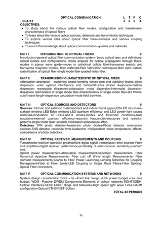 76
EC8751
OPTICAL COMMUNICATION L T P C
3 0 0 3
OBJECTIVES:
 To study about the various optical fiber modes, configuration and transmission
characteristics of optical fibers
 To learn about the various optical sources, detectors and transmission techniques
 To explore various idea about optical fiber measurements and various coupling
techniques
 To enrich the knowledge about optical communication systems and networks

UNIT I INTRODUCTION TO OPTICAL FIBERS 9
Introduction-general optical fiber communication system- basic optical laws and definitions-
optical modes and configurations -mode analysis for optical propagation through fibers-
modes in planar wave guide-modes in cylindrical optical fiber-transverse electric and
transverse magnetic modes- fiber materials-fiber fabrication techniques-fiber optic cables-
classification of optical fiber-single mode fiber-graded index fiber.
UNIT II TRANSMISSION CHARACTERISTIC OF OPTICAL FIBER 9
Attenuation-absorption --scattering losses-bending losses-core and cladding losses-signal
dispersion –inter symbol interference and bandwidth-intra model dispersion-material
dispersion- waveguide dispersion-polarization mode dispersion-intermodal dispersion-
dispersion optimization of single mode fiber-characteristics of single mode fiber-R-I Profile-
cutoff wave length-dispersion calculation-mode field diameter.
UNIT III OPTICAL SOURCES AND DETECTORS 9
Sources: Intrinsic and extrinsic material-direct and indirect band gaps-LED-LED structures-
surface emitting LED-Edge emitting LED-quantum efficiency and LED power-light source
materials-modulation of LED-LASER diodes-modes and threshold conditions-Rate
equations-external quantum efficiency-resonant frequencies-structures and radiation
patterns-single mode laser-external modulation-temperature effort.
Detectors: PIN photo detector-Avalanche photo diodes-Photo detector noise-noise
sources-SNR-detector response time-Avalanche multiplication noise-temperature effects-
comparisons of photo detectors.
UNIT IV OPTICAL RECEIVER, MEASUREMENTS AND COUPLING 9
Fundamental receiver operation-preamplifiers-digital signal transmission-error sources-Front
end amplifiers-digital receiver performance-probability of error-receiver sensitivity-quantum
limit.
Optical power measurement-attenuation measurement-dispersion measurement- Fiber
Numerical Aperture Measurements- Fiber cut- off Wave length Measurements- Fiber
diameter measurements-Source to Fiber Power Launching-Lensing Schemes for Coupling
Management-Fiber to Fiber Joints-LED Coupling to Single Mode Fibers-Fiber Splicing-
Optical Fiber connectors.
UNIT V OPTICAL COMMUNICATION SYSTEMS AND NETWORKS 9
System design consideration Point – to –Point link design –Link power budget –rise time
budget, WDM –Passive DWDM Components-Elements of optical networks-SONET/SDH-
Optical Interfaces-SONET/SDH Rings and Networks-High speed light wave Links-OADM
configuration-Optical ETHERNET-Soliton.
TOTAL:45 PERIODS
 