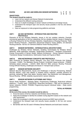 79
EC8702 AD HOC AND WIRELESS SENSOR NETWORKS L T P C
3 0 0 3
OBJECTIVES:
The student should be made to:
 Learn Ad hoc network and Sensor Network fundamentals
 Understand the different routing protocols
 Have an in-depth knowledge on sensor network architecture and design issues
 Understand the transport layer and security issues possible in Ad hoc and Sensor
networks
 Have an exposure to mote programming platforms and tools
UNIT I AD HOC NETWORKS – INTRODUCTION AND ROUTING
PROTOCOLS
9
Elements of Ad hoc Wireless Networks, Issues in Ad hoc wireless networks, Example
commercial applications of Ad hoc networking, Ad hoc wireless Internet, Issues in Designing
a Routing Protocol for Ad Hoc Wireless Networks, Classifications of Routing Protocols, Table
Driven Routing Protocols - Destination Sequenced Distance Vector (DSDV), On–Demand
Routing protocols –Ad hoc On–Demand Distance Vector Routing (AODV).
UNIT II SENSOR NETWORKS – INTRODUCTION & ARCHITECTURES 9
Challenges for Wireless Sensor Networks, Enabling Technologies for Wireless Sensor
Networks, WSN application examples, Single-Node Architecture - Hardware Components,
Energy Consumption of Sensor Nodes, Network Architecture - Sensor Network Scenarios,
Transceiver Design Considerations, Optimization Goals and Figures of Merit.
UNIT III WSN NETWORKING CONCEPTS AND PROTOCOLS 9
MAC Protocols for Wireless Sensor Networks, Low Duty Cycle Protocols And Wakeup
Concepts - S-MAC, The Mediation Device Protocol, Contention based protocols - PAMAS,
Schedule based protocols – LEACH, IEEE 802.15.4 MAC protocol, Routing Protocols-
Energy Efficient Routing, Challenges and Issues in Transport layer protocol.
UNIT IV SENSOR NETWORK SECURITY 9
Network Security Requirements, Issues and Challenges in Security Provisioning, Network
Security Attacks, Layer wise attacks in wireless sensor networks, possible solutions for
jamming, tampering, black hole attack, flooding attack. Key Distribution and Management,
Secure Routing – SPINS, reliability requirements in sensor networks.
UNIT V SENSOR NETWORK PLATFORMS AND TOOLS 9
Sensor Node Hardware – Berkeley Motes, Programming Challenges, Node-level software
platforms – TinyOS, nesC, CONTIKIOS, Node-level Simulators – NS2 and its extension to
sensor networks, COOJA, TOSSIM, Programming beyond individual nodes – State centric
programming.
TOTAL:45 PERIODS
OUTCOMES:
At the end of the course, the student would be able to:
 Know the basics of Ad hoc networks and Wireless Sensor Networks
 Apply this knowledge to identify the suitable routing algorithm based on the network and
user requirement
 Apply the knowledge to identify appropriate physical and MAC layer protocols
 Understand the transport layer and security issues possible in Ad hoc and sensor
networks.
 Be familiar with the OS used in Wireless Sensor Networks and build basic modules
 