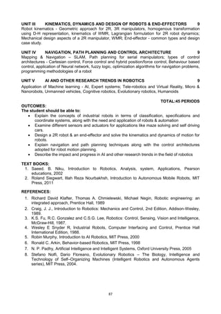 87
UNIT III KINEMATICS, DYNAMICS AND DESIGN OF ROBOTS & END-EFFECTORS 9
Robot kinematics - Geometric approach for 2R, 3R manipulators, homogenous transformation
using D-H representation, kinematics of WMR, Lagrangian formulation for 2R robot dynamics;
Mechanical design aspects of a 2R manipulator, WMR; End-effector - common types and design
case study.
UNIT IV NAVIGATION, PATH PLANNING AND CONTROL ARCHITECTURE 9
Mapping & Navigation – SLAM, Path planning for serial manipulators; types of control
architectures - Cartesian control, Force control and hybrid position/force control, Behaviour based
control, application of Neural network, fuzzy logic, optimization algorithms for navigation problems,
programming methodologies of a robot
UNIT V AI AND OTHER RESEARCH TRENDS IN ROBOTICS 9
Application of Machine learning - AI, Expert systems; Tele-robotics and Virtual Reality, Micro &
Nanorobots, Unmanned vehicles, Cognitive robotics, Evolutionary robotics, Humanoids
TOTAL:45 PERIODS
OUTCOMES:
The student should be able to:
 Explain the concepts of industrial robots in terms of classification, specifications and
coordinate systems, along with the need and application of robots & automation
 Examine different sensors and actuators for applications like maze solving and self driving
cars.
 Design a 2R robot & an end-effector and solve the kinematics and dynamics of motion for
robots.
 Explain navigation and path planning techniques along with the control architectures
adopted for robot motion planning.
 Describe the impact and progress in AI and other research trends in the field of robotics
TEXT BOOKS:
1. Saeed. B. Niku, Introduction to Robotics, Analysis, system, Applications, Pearson
educations, 2002
2. Roland Siegwart, Illah Reza Nourbakhsh, Introduction to Autonomous Mobile Robots, MIT
Press, 2011
REFERENCES:
1. Richard David Klafter, Thomas A. Chmielewski, Michael Negin, Robotic engineering: an
integrated approach, Prentice Hall, 1989
2. Craig, J. J., Introduction to Robotics: Mechanics and Control, 2nd Edition, Addison-Wesley,
1989.
3. K.S. Fu, R.C. Gonzalez and C.S.G. Lee, Robotics: Control, Sensing, Vision and Intelligence,
McGraw-Hill, 1987.
4. Wesley E Snyder R, Industrial Robots, Computer Interfacing and Control, Prentice Hall
International Edition, 1988.
5. Robin Murphy, Introduction to AI Robotics, MIT Press, 2000
6. Ronald C. Arkin, Behavior-based Robotics, MIT Press, 1998
7. N. P. Padhy, Artificial Intelligence and Intelligent Systems, Oxford University Press, 2005
8. Stefano Nolfi, Dario Floreano, Evolutionary Robotics – The Biology, Intelligence and
Technology of Self–Organizing Machines (Intelligent Robotics and Autonomous Agents
series), MIT Press, 2004.
 