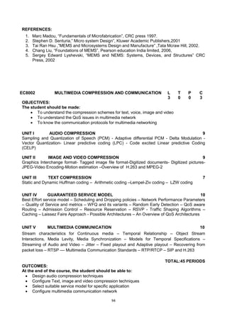 94
REFERENCES:
1. Marc Madou, ―Fundamentals of Microfabrication‖, CRC press 1997.
2. Stephen D. Senturia,‖ Micro system Design‖, Kluwer Academic Publishers,2001
3. Tai Ran Hsu ,‖MEMS and Microsystems Design and Manufacture‖ ,Tata Mcraw Hill, 2002.
4. Chang Liu, ―Foundations of MEMS‖, Pearson education India limited, 2006,
5. Sergey Edward Lyshevski, ―MEMS and NEMS: Systems, Devices, and Structures‖ CRC
Press, 2002
EC8002 MULTIMEDIA COMPRESSION AND COMMUNICATION L T P C
3 0 0 3
OBJECTIVES:
The student should be made:
 To understand the compression schemes for text, voice, image and video
 To understand the QoS issues in multimedia network
 To know the communication protocols for multimedia networking
UNIT I AUDIO COMPRESSION 9
Sampling and Quantization of Speech (PCM) - Adaptive differential PCM - Delta Modulation -
Vector Quantization- Linear predictive coding (LPC) - Code excited Linear predictive Coding
(CELP)
UNIT II IMAGE AND VIDEO COMPRESSION 9
Graphics Interchange format- Tagged image file format-Digitized documents- Digitized pictures-
JPEG-Video Encoding-Motion estimation –Overview of H.263 and MPEG-2
UNIT III TEXT COMPRESSION 7
Static and Dynamic Huffman coding – Arithmetic coding –Lempel-Ziv coding – LZW coding
UNIT IV GUARANTEED SERVICE MODEL 10
Best Effort service model – Scheduling and Dropping policies – Network Performance Parameters
– Quality of Service and metrics – WFQ and its variants – Random Early Detection – QoS aware
Routing – Admission Control – Resource Reservation – RSVP - Traffic Shaping Algorithms –
Caching – Laissez Faire Approach - Possible Architectures – An Overview of QoS Architectures
UNIT V MULTIMEDIA COMMUNICATION 10
Stream characteristics for Continuous media – Temporal Relationship – Object Stream
Interactions, Media Levity, Media Synchronization – Models for Temporal Specifications –
Streaming of Audio and Video – Jitter – Fixed playout and Adaptive playout – Recovering from
packet loss – RTSP –– Multimedia Communication Standards – RTP/RTCP – SIP and H.263
TOTAL:45 PERIODS
OUTCOMES:
At the end of the course, the student should be able to:
 Design audio compression techniques
 Configure Text, image and video compression techniques
 Select suitable service model for specific application
 Configure multimedia communication network
 