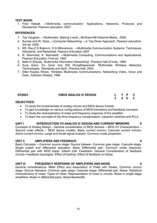 95
TEXT BOOK:
1. Fred Halsall, ―Multimedia communication- Applications, Networks, Protocols and
Standards‖, Pearson education, 2007.
REFERENCES
1. Tay Vaughan, ―Multimedia Making it work , McGraw-Hill Osborne Media, 2006.
2. Kurose and W. Ross, ―Computer Networking ―A Top Down Approach, Pearson education,
3rd ed, 2005.
3. KR. Rao,Z S Bojkovic, D A Milovanovic, ―Multimedia Communication Systems: Techniques,
Standards, and Networks‖, Pearson Education 2007
4. R. Steimnetz, K. Nahrstedt, ―Multimedia Computing, Communications and Applications‖,
Pearson Education, First ed, 1995.
5. Nalin K Sharda, ‗Multimedia Information Networking‘, Prentice Hall of India, 1999
6. Aura Ganz, Zvi Ganz and Kitti Wongthawaravat, ‗Multimedia Wireless Networks:
Technologies, Standards and QoS‘, Prentice Hall, 2003.
7. Ellen Kayata Wesel, ‗Wireless Multimedia Communications: Networking Video, Voice and
Data‘, Addision Wesley, 1998
EC8003 CMOS ANALOG IC DESIGN L T P C
3 0 0 3
OBJECTIVES:
 To study the fundamentals of analog circuits and MOS device models
 To gain knowledge on various configurations of MOS transistors and feedback concepts
 To study the characteristics of noise and frequency response of the amplifier
 To learn the concepts of Op-Amp frequency compensation, capacitor switches and PLLs
UNIT I INTRODUCTION TO ANALOG IC DESIGN AND CURRENT MIRRORS 9
Concepts of Analog Design - General consideration of MOS devices – MOS I/V Characteristics –
Second order effects – MOS device models. Basic current mirrors- Cascode current mirrors-
Active current mirrors- Large and Small signal analysis- Common mode properties.
UNIT II AMPLIFIERS AND FEEDBACK 9
Basic Concepts – Common source stage- Source follower- Common gate stage- Cascode stage.
Single ended and differential operation- Basic Differential pair- Common mode response-
Differential pair with MOS loads- Gilbert Cell. Feedback- General Consideration of feedback
circuits- Feedback topologies- Effect of loading- Effect of feedback on Noise.
UNIT III FREQUENCY RESPONSE OF AMPLIFIERS AND NOISE 9
General considerations- Miller Effect and Association of Poles with Nodes, Common source
stage- Source followers- Common gate stage- Cascode stage- Differential pair. Noise- Statistical
characteristics of noise- Types of noise- Representation of noise in circuits- Noise in single stage
amplifiers- Noise in differential pairs- Noise Bandwidth.
 