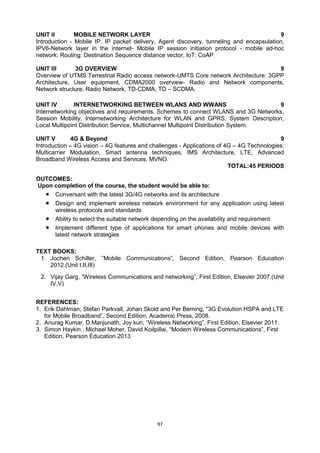97
UNIT II MOBILE NETWORK LAYER 9
Introduction - Mobile IP: IP packet delivery, Agent discovery, tunneling and encapsulation,
IPV6-Network layer in the internet- Mobile IP session initiation protocol - mobile ad-hoc
network: Routing: Destination Sequence distance vector, IoT: CoAP
UNIT III 3G OVERVIEW 9
Overview of UTMS Terrestrial Radio access network-UMTS Core network Architecture: 3GPP
Architecture, User equipment, CDMA2000 overview- Radio and Network components,
Network structure, Radio Network, TD-CDMA, TD – SCDMA.
UNIT IV INTERNETWORKING BETWEEN WLANS AND WWANS 9
Internetworking objectives and requirements, Schemes to connect WLANS and 3G Networks,
Session Mobility, Internetworking Architecture for WLAN and GPRS, System Description,
Local Multipoint Distribution Service, Multichannel Multipoint Distribution System.
UNIT V 4G & Beyond 9
Introduction – 4G vision – 4G features and challenges - Applications of 4G – 4G Technologies:
Multicarrier Modulation, Smart antenna techniques, IMS Architecture, LTE, Advanced
Broadband Wireless Access and Services, MVNO.
TOTAL:45 PERIODS
OUTCOMES:
Upon completion of the course, the student would be able to:
 Conversant with the latest 3G/4G networks and its architecture
 Design and implement wireless network environment for any application using latest
wireless protocols and standards
 Ability to select the suitable network depending on the availability and requirement
 Implement different type of applications for smart phones and mobile devices with
latest network strategies
TEXT BOOKS:
1. Jochen Schiller, ‖Mobile Communications‖, Second Edition, Pearson Education
2012.(Unit I,II,III)
2. Vijay Garg, ―Wireless Communications and networking‖, First Edition, Elsevier 2007.(Unit
IV,V)
REFERENCES:
1. Erik Dahlman, Stefan Parkvall, Johan Skold and Per Beming, "3G Evolution HSPA and LTE
for Mobile Broadband‖, Second Edition, Academic Press, 2008.
2. Anurag Kumar, D.Manjunath, Joy kuri, ―Wireless Networking‖, First Edition, Elsevier 2011.
3. Simon Haykin , Michael Moher, David Koilpillai, ―Modern Wireless Communications‖, First
Edition, Pearson Education 2013
 