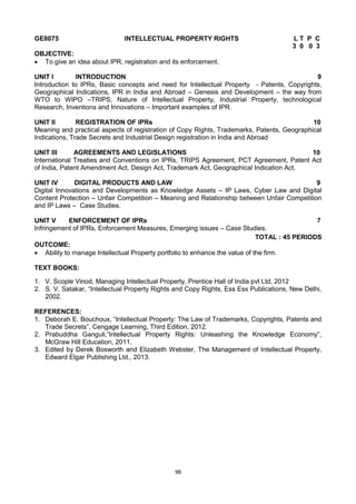 98
GE8075 INTELLECTUAL PROPERTY RIGHTS L T P C
3 0 0 3
OBJECTIVE:
 To give an idea about IPR, registration and its enforcement.
UNIT I INTRODUCTION 9
Introduction to IPRs, Basic concepts and need for Intellectual Property - Patents, Copyrights,
Geographical Indications, IPR in India and Abroad – Genesis and Development – the way from
WTO to WIPO –TRIPS, Nature of Intellectual Property, Industrial Property, technological
Research, Inventions and Innovations – Important examples of IPR.
UNIT II REGISTRATION OF IPRs 10
Meaning and practical aspects of registration of Copy Rights, Trademarks, Patents, Geographical
Indications, Trade Secrets and Industrial Design registration in India and Abroad
UNIT III AGREEMENTS AND LEGISLATIONS 10
International Treaties and Conventions on IPRs, TRIPS Agreement, PCT Agreement, Patent Act
of India, Patent Amendment Act, Design Act, Trademark Act, Geographical Indication Act.
UNIT IV DIGITAL PRODUCTS AND LAW 9
Digital Innovations and Developments as Knowledge Assets – IP Laws, Cyber Law and Digital
Content Protection – Unfair Competition – Meaning and Relationship between Unfair Competition
and IP Laws – Case Studies.
UNIT V ENFORCEMENT OF IPRs 7
Infringement of IPRs, Enforcement Measures, Emerging issues – Case Studies.
TOTAL : 45 PERIODS
OUTCOME:
 Ability to manage Intellectual Property portfolio to enhance the value of the firm.
TEXT BOOKS:
1. V. Scople Vinod, Managing Intellectual Property, Prentice Hall of India pvt Ltd, 2012
2. S. V. Satakar, ―Intellectual Property Rights and Copy Rights, Ess Ess Publications, New Delhi,
2002.
REFERENCES:
1. Deborah E. Bouchoux, ―Intellectual Property: The Law of Trademarks, Copyrights, Patents and
Trade Secrets‖, Cengage Learning, Third Edition, 2012.
2. Prabuddha Ganguli,‖Intellectual Property Rights: Unleashing the Knowledge Economy‖,
McGraw Hill Education, 2011.
3. Edited by Derek Bosworth and Elizabeth Webster, The Management of Intellectual Property,
Edward Elgar Publishing Ltd., 2013.
 