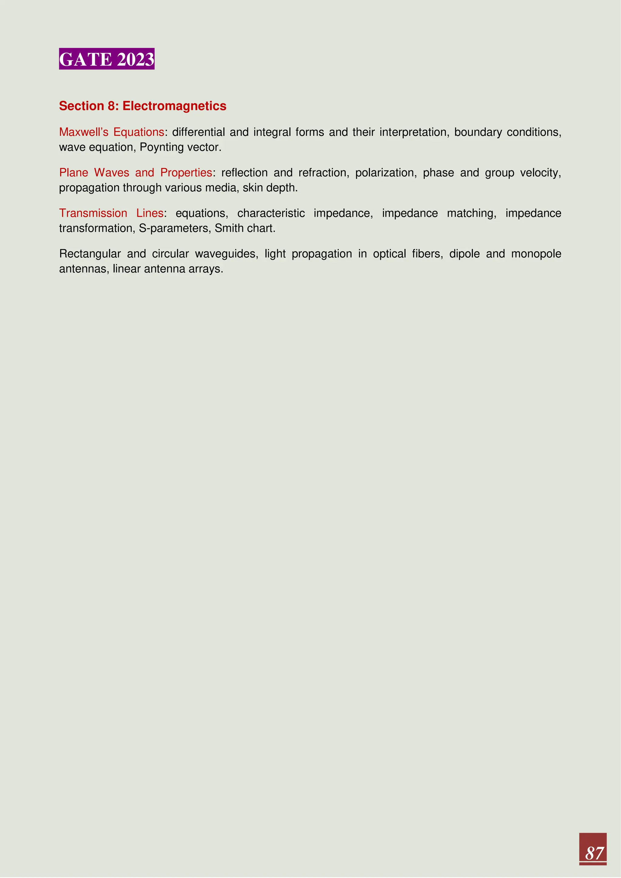 GATE 2023
87
Section 8: Electromagnetics
Maxwell’s Equations: differential and integral forms and their interpretation, boundary conditions,
wave equation, Poynting vector.
Plane Waves and Properties: reflection and refraction, polarization, phase and group velocity,
propagation through various media, skin depth.
Transmission Lines: equations, characteristic impedance, impedance matching, impedance
transformation, S-parameters, Smith chart.
Rectangular and circular waveguides, light propagation in optical fibers, dipole and monopole
antennas, linear antenna arrays.
 