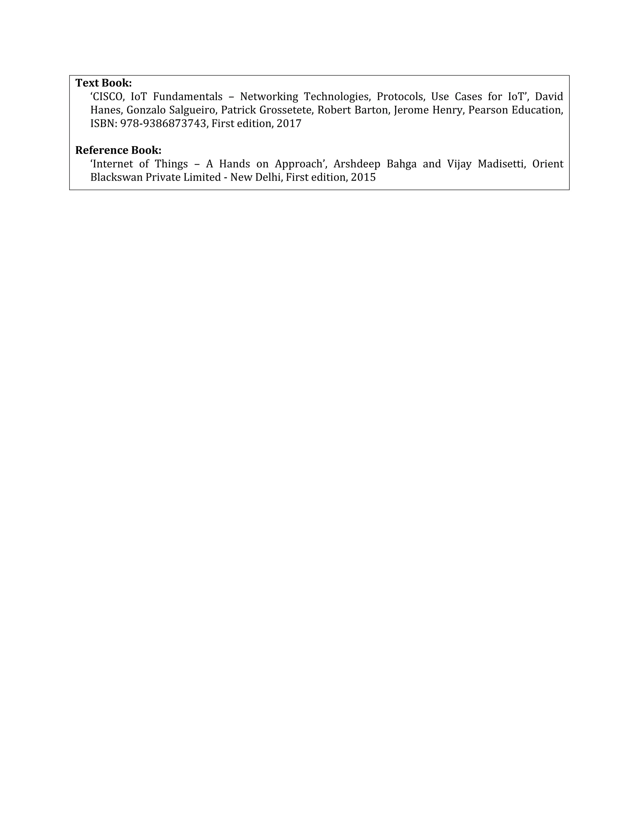 Text Book:
‘CISCO, IoT Fundamentals – Networking Technologies, Protocols, Use Cases for IoT’, David
Hanes, Gonzalo Salgueiro, Patrick Grossetete, Robert Barton, Jerome Henry, Pearson Education,
ISBN: 978-9386873743, First edition, 2017
Reference Book:
‘Internet of Things – A Hands on Approach’, Arshdeep Bahga and Vijay Madisetti, Orient
Blackswan Private Limited - New Delhi, First edition, 2015
 