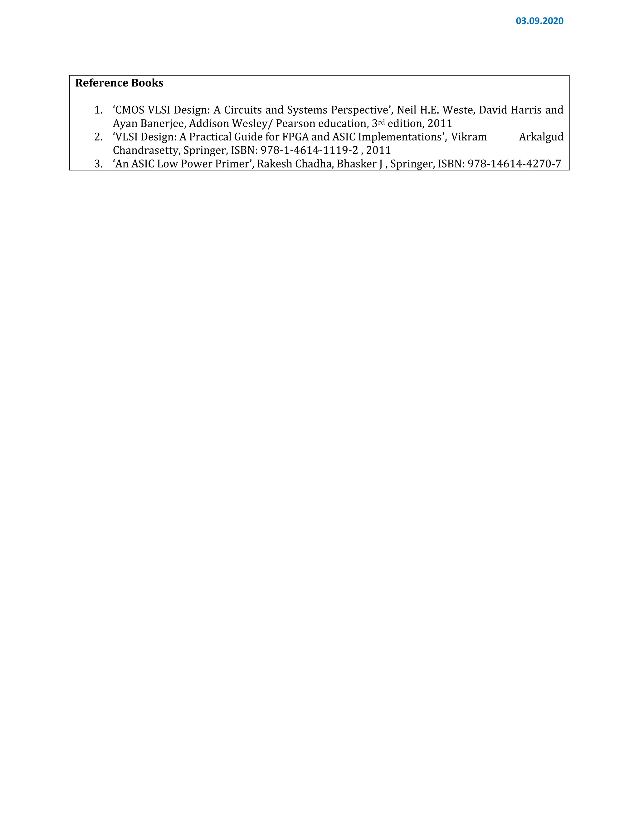 03.09.2020
Reference Books
1. ‘CMOS VLSI Design: A Circuits and Systems Perspective’, Neil H.E. Weste, David Harris and
Ayan Banerjee, Addison Wesley/ Pearson education, 3rd edition, 2011
2. ‘VLSI Design: A Practical Guide for FPGA and ASIC Implementations’, Vikram Arkalgud
Chandrasetty, Springer, ISBN: 978-1-4614-1119-2 , 2011
3. ‘An ASIC Low Power Primer’, Rakesh Chadha, Bhasker J , Springer, ISBN: 978-14614-4270-7
 