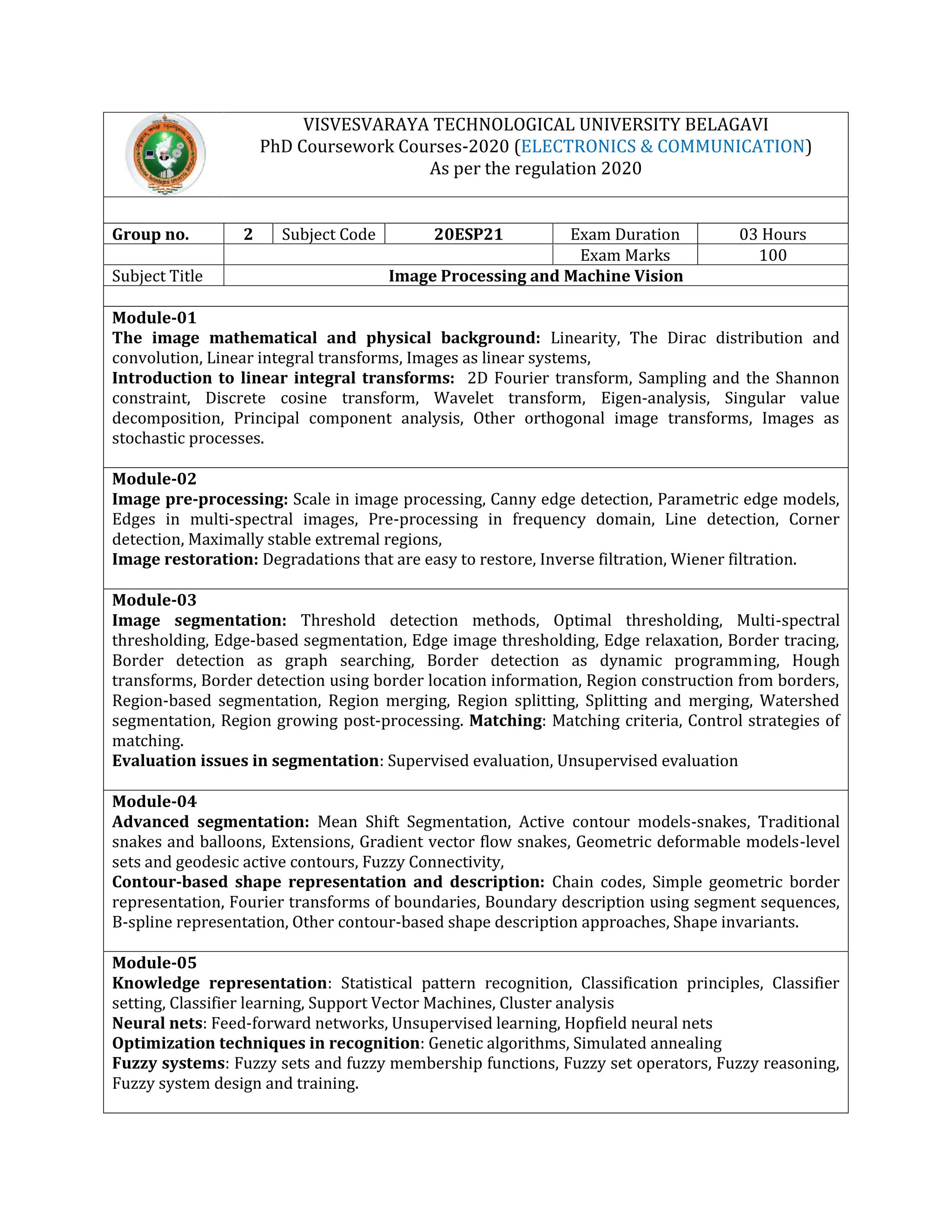 VISVESVARAYA TECHNOLOGICAL UNIVERSITY BELAGAVI
PhD Coursework Courses-2020 (ELECTRONICS & COMMUNICATION)
As per the regulation 2020
Group no. 2 Subject Code 20ESP21 Exam Duration 03 Hours
Exam Marks 100
Subject Title Image Processing and Machine Vision
Module-01
The image mathematical and physical background: Linearity, The Dirac distribution and
convolution, Linear integral transforms, Images as linear systems,
Introduction to linear integral transforms: 2D Fourier transform, Sampling and the Shannon
constraint, Discrete cosine transform, Wavelet transform, Eigen-analysis, Singular value
decomposition, Principal component analysis, Other orthogonal image transforms, Images as
stochastic processes.
Module-02
Image pre-processing: Scale in image processing, Canny edge detection, Parametric edge models,
Edges in multi-spectral images, Pre-processing in frequency domain, Line detection, Corner
detection, Maximally stable extremal regions,
Image restoration: Degradations that are easy to restore, Inverse filtration, Wiener filtration.
Module-03
Image segmentation: Threshold detection methods, Optimal thresholding, Multi-spectral
thresholding, Edge-based segmentation, Edge image thresholding, Edge relaxation, Border tracing,
Border detection as graph searching, Border detection as dynamic programming, Hough
transforms, Border detection using border location information, Region construction from borders,
Region-based segmentation, Region merging, Region splitting, Splitting and merging, Watershed
segmentation, Region growing post-processing. Matching: Matching criteria, Control strategies of
matching.
Evaluation issues in segmentation: Supervised evaluation, Unsupervised evaluation
Module-04
Advanced segmentation: Mean Shift Segmentation, Active contour models-snakes, Traditional
snakes and balloons, Extensions, Gradient vector flow snakes, Geometric deformable models-level
sets and geodesic active contours, Fuzzy Connectivity,
Contour-based shape representation and description: Chain codes, Simple geometric border
representation, Fourier transforms of boundaries, Boundary description using segment sequences,
B-spline representation, Other contour-based shape description approaches, Shape invariants.
Module-05
Knowledge representation: Statistical pattern recognition, Classification principles, Classifier
setting, Classifier learning, Support Vector Machines, Cluster analysis
Neural nets: Feed-forward networks, Unsupervised learning, Hopfield neural nets
Optimization techniques in recognition: Genetic algorithms, Simulated annealing
Fuzzy systems: Fuzzy sets and fuzzy membership functions, Fuzzy set operators, Fuzzy reasoning,
Fuzzy system design and training.
 