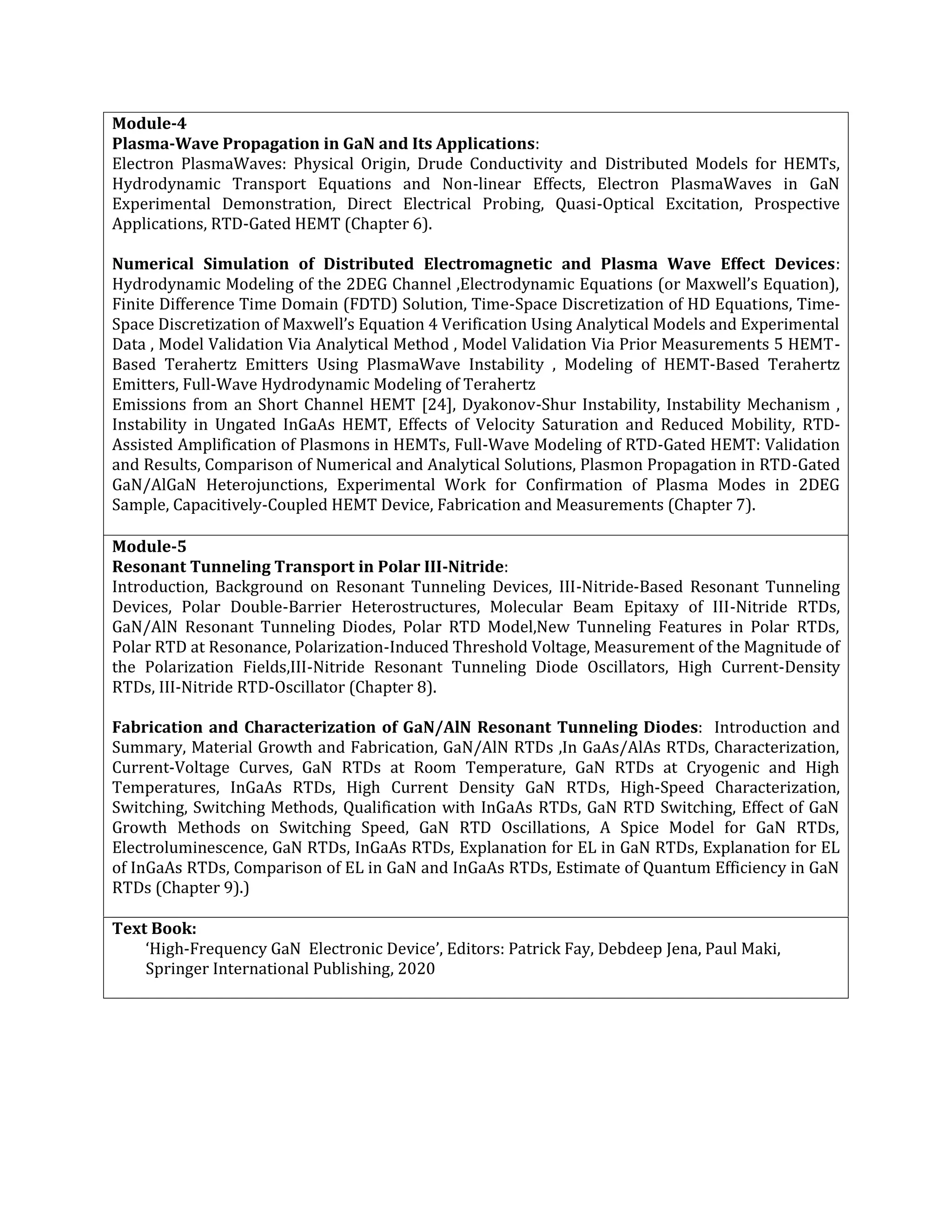 Module-4
Plasma-Wave Propagation in GaN and Its Applications:
Electron PlasmaWaves: Physical Origin, Drude Conductivity and Distributed Models for HEMTs,
Hydrodynamic Transport Equations and Non-linear Effects, Electron PlasmaWaves in GaN
Experimental Demonstration, Direct Electrical Probing, Quasi-Optical Excitation, Prospective
Applications, RTD-Gated HEMT (Chapter 6).
Numerical Simulation of Distributed Electromagnetic and Plasma Wave Effect Devices:
Hydrodynamic Modeling of the 2DEG Channel ,Electrodynamic Equations (or Maxwell’s Equation),
Finite Difference Time Domain (FDTD) Solution, Time-Space Discretization of HD Equations, Time-
Space Discretization of Maxwell’s Equation 4 Verification Using Analytical Models and Experimental
Data , Model Validation Via Analytical Method , Model Validation Via Prior Measurements 5 HEMT-
Based Terahertz Emitters Using PlasmaWave Instability , Modeling of HEMT-Based Terahertz
Emitters, Full-Wave Hydrodynamic Modeling of Terahertz
Emissions from an Short Channel HEMT [24], Dyakonov-Shur Instability, Instability Mechanism ,
Instability in Ungated InGaAs HEMT, Effects of Velocity Saturation and Reduced Mobility, RTD-
Assisted Amplification of Plasmons in HEMTs, Full-Wave Modeling of RTD-Gated HEMT: Validation
and Results, Comparison of Numerical and Analytical Solutions, Plasmon Propagation in RTD-Gated
GaN/AlGaN Heterojunctions, Experimental Work for Confirmation of Plasma Modes in 2DEG
Sample, Capacitively-Coupled HEMT Device, Fabrication and Measurements (Chapter 7).
Module-5
Resonant Tunneling Transport in Polar III-Nitride:
Introduction, Background on Resonant Tunneling Devices, III-Nitride-Based Resonant Tunneling
Devices, Polar Double-Barrier Heterostructures, Molecular Beam Epitaxy of III-Nitride RTDs,
GaN/AlN Resonant Tunneling Diodes, Polar RTD Model,New Tunneling Features in Polar RTDs,
Polar RTD at Resonance, Polarization-Induced Threshold Voltage, Measurement of the Magnitude of
the Polarization Fields,III-Nitride Resonant Tunneling Diode Oscillators, High Current-Density
RTDs, III-Nitride RTD-Oscillator (Chapter 8).
Fabrication and Characterization of GaN/AlN Resonant Tunneling Diodes: Introduction and
Summary, Material Growth and Fabrication, GaN/AlN RTDs ,In GaAs/AlAs RTDs, Characterization,
Current-Voltage Curves, GaN RTDs at Room Temperature, GaN RTDs at Cryogenic and High
Temperatures, InGaAs RTDs, High Current Density GaN RTDs, High-Speed Characterization,
Switching, Switching Methods, Qualification with InGaAs RTDs, GaN RTD Switching, Effect of GaN
Growth Methods on Switching Speed, GaN RTD Oscillations, A Spice Model for GaN RTDs,
Electroluminescence, GaN RTDs, InGaAs RTDs, Explanation for EL in GaN RTDs, Explanation for EL
of InGaAs RTDs, Comparison of EL in GaN and InGaAs RTDs, Estimate of Quantum Efficiency in GaN
RTDs (Chapter 9).)
Text Book:
‘High-Frequency GaN Electronic Device’, Editors: Patrick Fay, Debdeep Jena, Paul Maki,
Springer International Publishing, 2020
 