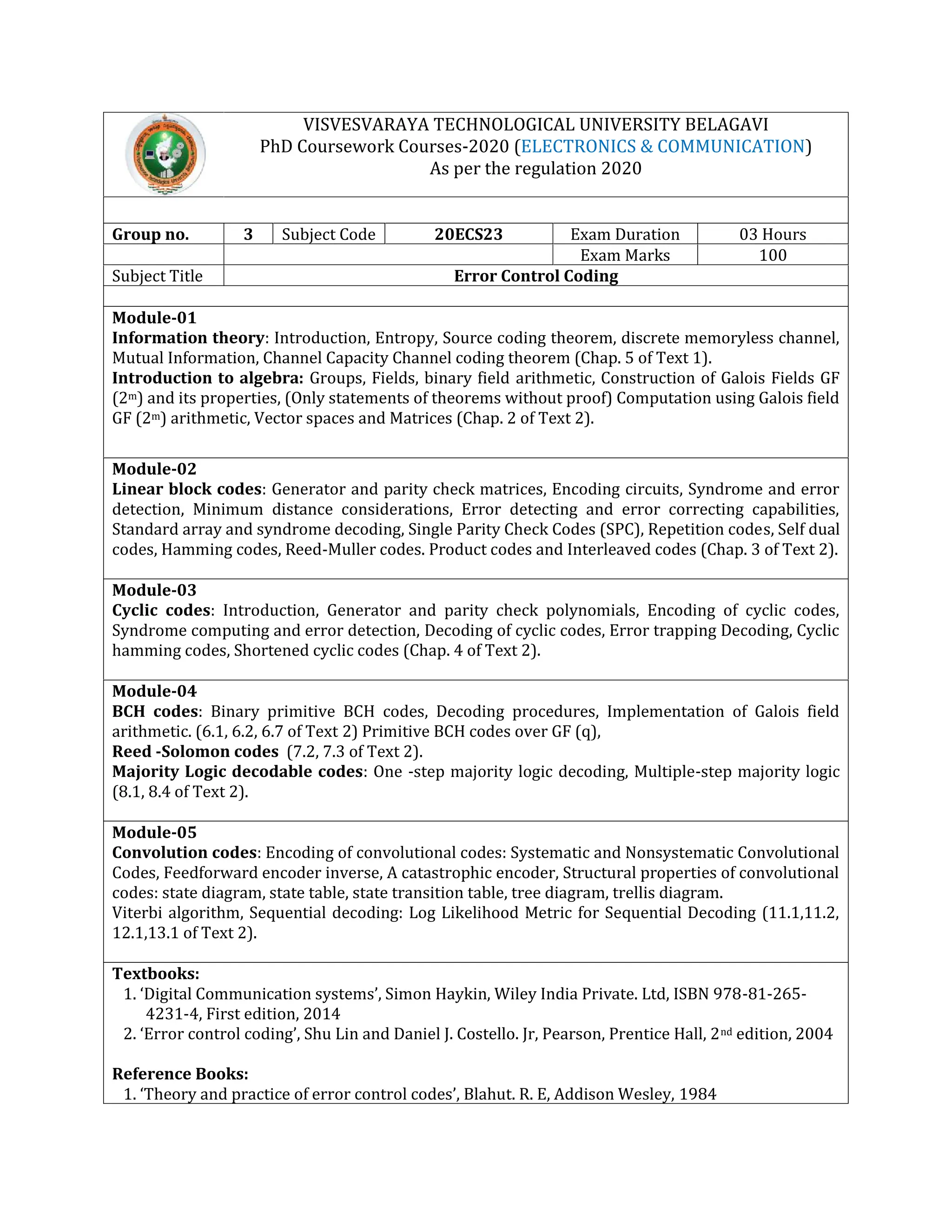VISVESVARAYA TECHNOLOGICAL UNIVERSITY BELAGAVI
PhD Coursework Courses-2020 (ELECTRONICS & COMMUNICATION)
As per the regulation 2020
Group no. 3 Subject Code 20ECS23 Exam Duration 03 Hours
Exam Marks 100
Subject Title Error Control Coding
Module-01
Information theory: Introduction, Entropy, Source coding theorem, discrete memoryless channel,
Mutual Information, Channel Capacity Channel coding theorem (Chap. 5 of Text 1).
Introduction to algebra: Groups, Fields, binary field arithmetic, Construction of Galois Fields GF
(2m) and its properties, (Only statements of theorems without proof) Computation using Galois field
GF (2m) arithmetic, Vector spaces and Matrices (Chap. 2 of Text 2).
Module-02
Linear block codes: Generator and parity check matrices, Encoding circuits, Syndrome and error
detection, Minimum distance considerations, Error detecting and error correcting capabilities,
Standard array and syndrome decoding, Single Parity Check Codes (SPC), Repetition codes, Self dual
codes, Hamming codes, Reed-Muller codes. Product codes and Interleaved codes (Chap. 3 of Text 2).
Module-03
Cyclic codes: Introduction, Generator and parity check polynomials, Encoding of cyclic codes,
Syndrome computing and error detection, Decoding of cyclic codes, Error trapping Decoding, Cyclic
hamming codes, Shortened cyclic codes (Chap. 4 of Text 2).
Module-04
BCH codes: Binary primitive BCH codes, Decoding procedures, Implementation of Galois field
arithmetic. (6.1, 6.2, 6.7 of Text 2) Primitive BCH codes over GF (q),
Reed -Solomon codes (7.2, 7.3 of Text 2).
Majority Logic decodable codes: One -step majority logic decoding, Multiple-step majority logic
(8.1, 8.4 of Text 2).
Module-05
Convolution codes: Encoding of convolutional codes: Systematic and Nonsystematic Convolutional
Codes, Feedforward encoder inverse, A catastrophic encoder, Structural properties of convolutional
codes: state diagram, state table, state transition table, tree diagram, trellis diagram.
Viterbi algorithm, Sequential decoding: Log Likelihood Metric for Sequential Decoding (11.1,11.2,
12.1,13.1 of Text 2).
Textbooks:
1. ‘Digital Communication systems’, Simon Haykin, Wiley India Private. Ltd, ISBN 978-81-265-
4231-4, First edition, 2014
2. ‘Error control coding’, Shu Lin and Daniel J. Costello. Jr, Pearson, Prentice Hall, 2nd edition, 2004
Reference Books:
1. ‘Theory and practice of error control codes’, Blahut. R. E, Addison Wesley, 1984
 