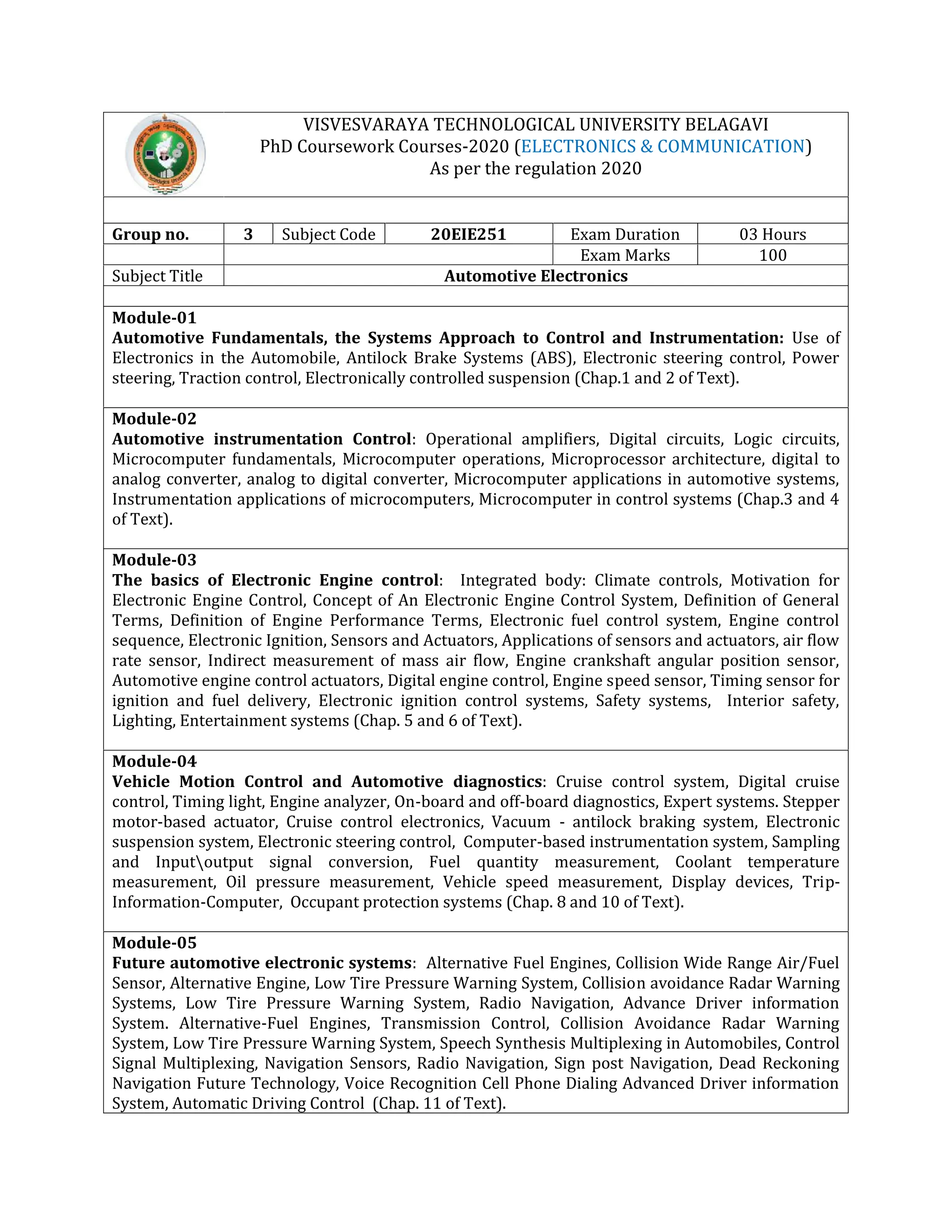 VISVESVARAYA TECHNOLOGICAL UNIVERSITY BELAGAVI
PhD Coursework Courses-2020 (ELECTRONICS & COMMUNICATION)
As per the regulation 2020
Group no. 3 Subject Code 20EIE251 Exam Duration 03 Hours
Exam Marks 100
Subject Title Automotive Electronics
Module-01
Automotive Fundamentals, the Systems Approach to Control and Instrumentation: Use of
Electronics in the Automobile, Antilock Brake Systems (ABS), Electronic steering control, Power
steering, Traction control, Electronically controlled suspension (Chap.1 and 2 of Text).
Module-02
Automotive instrumentation Control: Operational amplifiers, Digital circuits, Logic circuits,
Microcomputer fundamentals, Microcomputer operations, Microprocessor architecture, digital to
analog converter, analog to digital converter, Microcomputer applications in automotive systems,
Instrumentation applications of microcomputers, Microcomputer in control systems (Chap.3 and 4
of Text).
Module-03
The basics of Electronic Engine control: Integrated body: Climate controls, Motivation for
Electronic Engine Control, Concept of An Electronic Engine Control System, Definition of General
Terms, Definition of Engine Performance Terms, Electronic fuel control system, Engine control
sequence, Electronic Ignition, Sensors and Actuators, Applications of sensors and actuators, air flow
rate sensor, Indirect measurement of mass air flow, Engine crankshaft angular position sensor,
Automotive engine control actuators, Digital engine control, Engine speed sensor, Timing sensor for
ignition and fuel delivery, Electronic ignition control systems, Safety systems, Interior safety,
Lighting, Entertainment systems (Chap. 5 and 6 of Text).
Module-04
Vehicle Motion Control and Automotive diagnostics: Cruise control system, Digital cruise
control, Timing light, Engine analyzer, On-board and off-board diagnostics, Expert systems. Stepper
motor-based actuator, Cruise control electronics, Vacuum - antilock braking system, Electronic
suspension system, Electronic steering control, Computer-based instrumentation system, Sampling
and Inputoutput signal conversion, Fuel quantity measurement, Coolant temperature
measurement, Oil pressure measurement, Vehicle speed measurement, Display devices, Trip-
Information-Computer, Occupant protection systems (Chap. 8 and 10 of Text).
Module-05
Future automotive electronic systems: Alternative Fuel Engines, Collision Wide Range Air/Fuel
Sensor, Alternative Engine, Low Tire Pressure Warning System, Collision avoidance Radar Warning
Systems, Low Tire Pressure Warning System, Radio Navigation, Advance Driver information
System. Alternative-Fuel Engines, Transmission Control, Collision Avoidance Radar Warning
System, Low Tire Pressure Warning System, Speech Synthesis Multiplexing in Automobiles, Control
Signal Multiplexing, Navigation Sensors, Radio Navigation, Sign post Navigation, Dead Reckoning
Navigation Future Technology, Voice Recognition Cell Phone Dialing Advanced Driver information
System, Automatic Driving Control (Chap. 11 of Text).
 