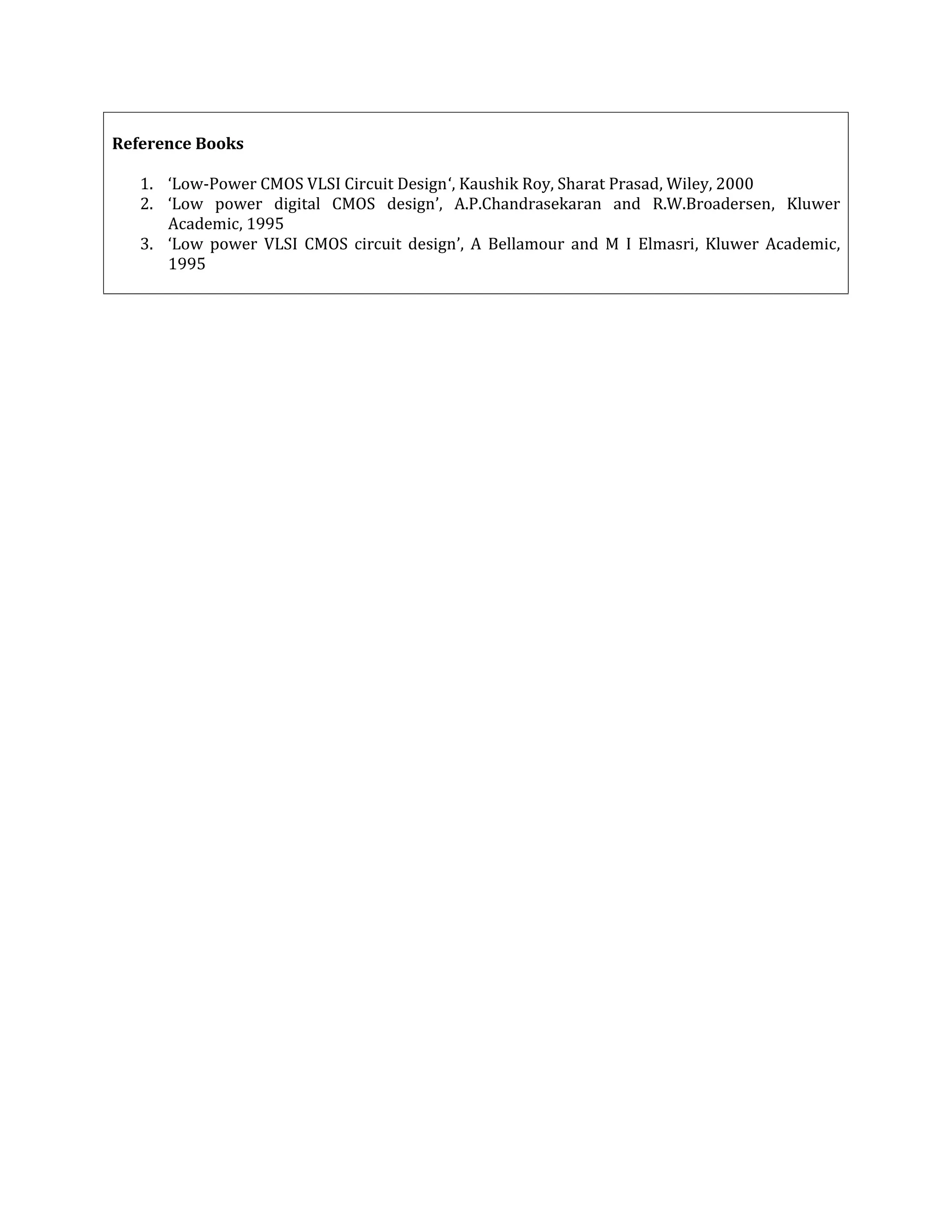 Reference Books
1. ‘Low-Power CMOS VLSI Circuit Design‘, Kaushik Roy, Sharat Prasad, Wiley, 2000
2. ‘Low power digital CMOS design’, A.P.Chandrasekaran and R.W.Broadersen, Kluwer
Academic, 1995
3. ‘Low power VLSI CMOS circuit design’, A Bellamour and M I Elmasri, Kluwer Academic,
1995
 
