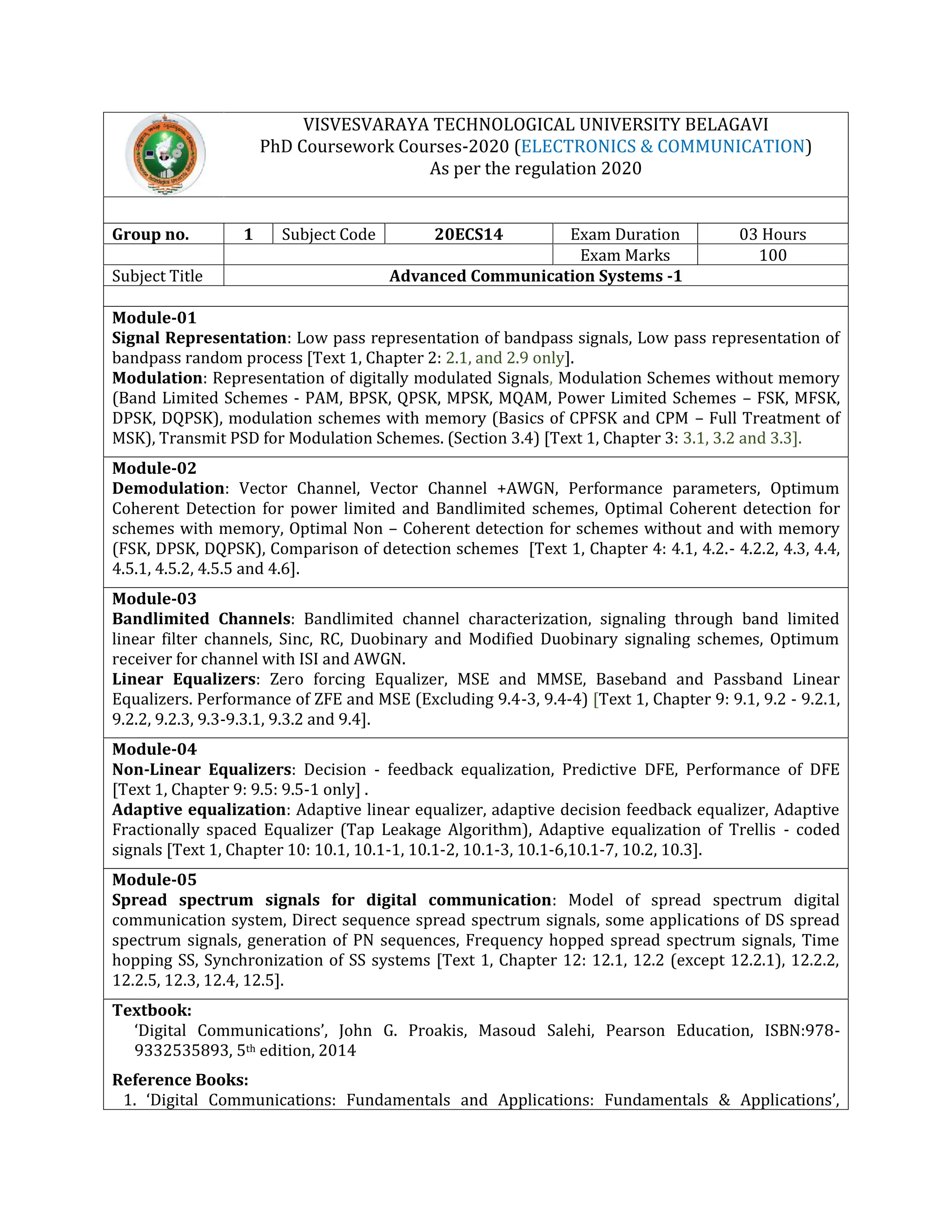 VISVESVARAYA TECHNOLOGICAL UNIVERSITY BELAGAVI
PhD Coursework Courses-2020 (ELECTRONICS & COMMUNICATION)
As per the regulation 2020
Group no. 1 Subject Code 20ECS14 Exam Duration 03 Hours
Exam Marks 100
Subject Title Advanced Communication Systems -1
Module-01
Signal Representation: Low pass representation of bandpass signals, Low pass representation of
bandpass random process [Text 1, Chapter 2: 2.1, and 2.9 only].
Modulation: Representation of digitally modulated Signals, Modulation Schemes without memory
(Band Limited Schemes - PAM, BPSK, QPSK, MPSK, MQAM, Power Limited Schemes – FSK, MFSK,
DPSK, DQPSK), modulation schemes with memory (Basics of CPFSK and CPM – Full Treatment of
MSK), Transmit PSD for Modulation Schemes. (Section 3.4) [Text 1, Chapter 3: 3.1, 3.2 and 3.3].
Module-02
Demodulation: Vector Channel, Vector Channel +AWGN, Performance parameters, Optimum
Coherent Detection for power limited and Bandlimited schemes, Optimal Coherent detection for
schemes with memory, Optimal Non – Coherent detection for schemes without and with memory
(FSK, DPSK, DQPSK), Comparison of detection schemes [Text 1, Chapter 4: 4.1, 4.2.- 4.2.2, 4.3, 4.4,
4.5.1, 4.5.2, 4.5.5 and 4.6].
Module-03
Bandlimited Channels: Bandlimited channel characterization, signaling through band limited
linear filter channels, Sinc, RC, Duobinary and Modified Duobinary signaling schemes, Optimum
receiver for channel with ISI and AWGN.
Linear Equalizers: Zero forcing Equalizer, MSE and MMSE, Baseband and Passband Linear
Equalizers. Performance of ZFE and MSE (Excluding 9.4-3, 9.4-4) [Text 1, Chapter 9: 9.1, 9.2 - 9.2.1,
9.2.2, 9.2.3, 9.3-9.3.1, 9.3.2 and 9.4].
Module-04
Non-Linear Equalizers: Decision - feedback equalization, Predictive DFE, Performance of DFE
[Text 1, Chapter 9: 9.5: 9.5-1 only] .
Adaptive equalization: Adaptive linear equalizer, adaptive decision feedback equalizer, Adaptive
Fractionally spaced Equalizer (Tap Leakage Algorithm), Adaptive equalization of Trellis - coded
signals [Text 1, Chapter 10: 10.1, 10.1-1, 10.1-2, 10.1-3, 10.1-6,10.1-7, 10.2, 10.3].
Module-05
Spread spectrum signals for digital communication: Model of spread spectrum digital
communication system, Direct sequence spread spectrum signals, some applications of DS spread
spectrum signals, generation of PN sequences, Frequency hopped spread spectrum signals, Time
hopping SS, Synchronization of SS systems [Text 1, Chapter 12: 12.1, 12.2 (except 12.2.1), 12.2.2,
12.2.5, 12.3, 12.4, 12.5].
Textbook:
‘Digital Communications’, John G. Proakis, Masoud Salehi, Pearson Education, ISBN:978-
9332535893, 5th edition, 2014
Reference Books:
1. ‘Digital Communications: Fundamentals and Applications: Fundamentals & Applications’,
 