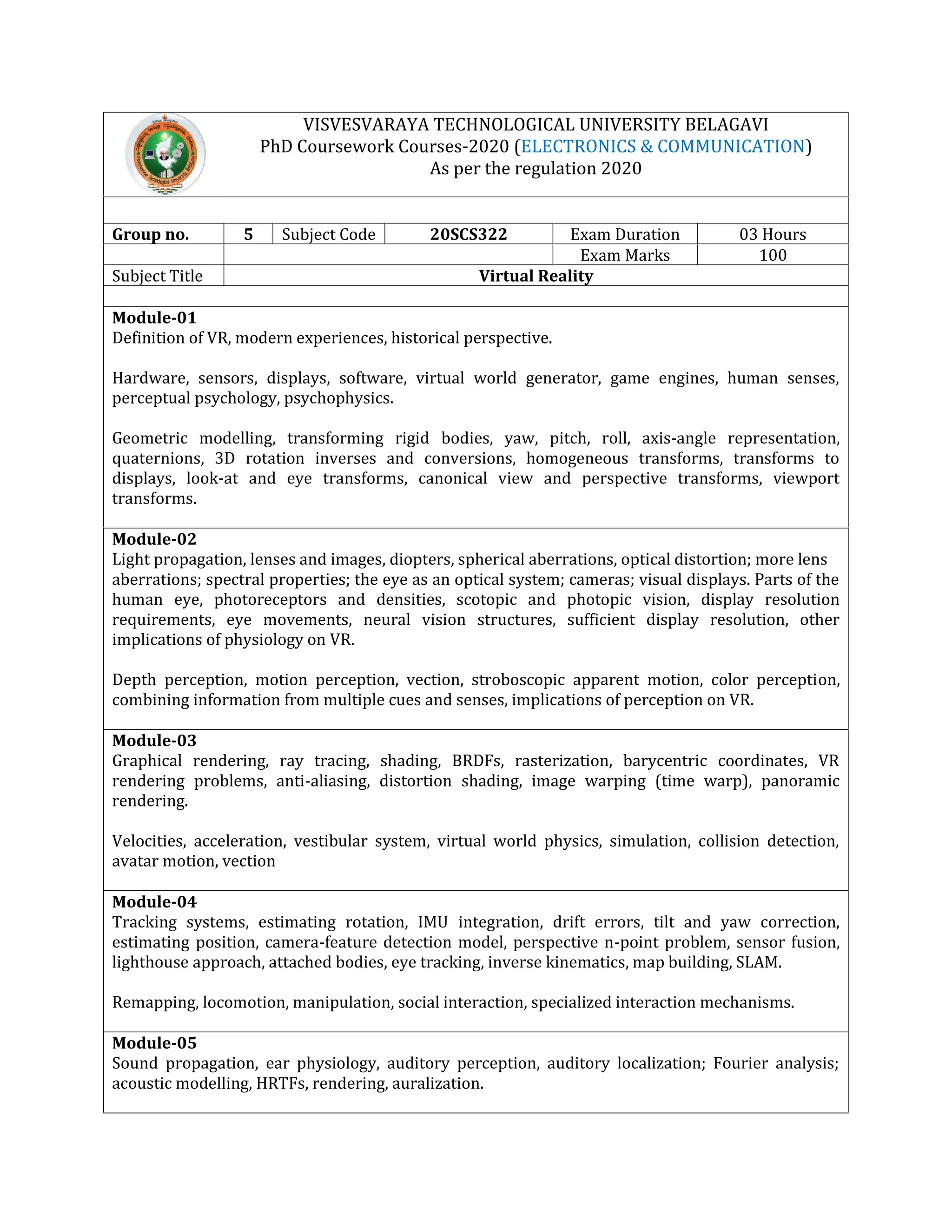 VISVESVARAYA TECHNOLOGICAL UNIVERSITY BELAGAVI
PhD Coursework Courses-2020 (ELECTRONICS & COMMUNICATION)
As per the regulation 2020
Group no. 5 Subject Code 20SCS322 Exam Duration 03 Hours
Exam Marks 100
Subject Title Virtual Reality
Module-01
Definition of VR, modern experiences, historical perspective.
Hardware, sensors, displays, software, virtual world generator, game engines, human senses,
perceptual psychology, psychophysics.
Geometric modelling, transforming rigid bodies, yaw, pitch, roll, axis-angle representation,
quaternions, 3D rotation inverses and conversions, homogeneous transforms, transforms to
displays, look-at and eye transforms, canonical view and perspective transforms, viewport
transforms.
Module-02
Light propagation, lenses and images, diopters, spherical aberrations, optical distortion; more lens
aberrations; spectral properties; the eye as an optical system; cameras; visual displays. Parts of the
human eye, photoreceptors and densities, scotopic and photopic vision, display resolution
requirements, eye movements, neural vision structures, sufficient display resolution, other
implications of physiology on VR.
Depth perception, motion perception, vection, stroboscopic apparent motion, color perception,
combining information from multiple cues and senses, implications of perception on VR.
Module-03
Graphical rendering, ray tracing, shading, BRDFs, rasterization, barycentric coordinates, VR
rendering problems, anti-aliasing, distortion shading, image warping (time warp), panoramic
rendering.
Velocities, acceleration, vestibular system, virtual world physics, simulation, collision detection,
avatar motion, vection
Module-04
Tracking systems, estimating rotation, IMU integration, drift errors, tilt and yaw correction,
estimating position, camera-feature detection model, perspective n-point problem, sensor fusion,
lighthouse approach, attached bodies, eye tracking, inverse kinematics, map building, SLAM.
Remapping, locomotion, manipulation, social interaction, specialized interaction mechanisms.
Module-05
Sound propagation, ear physiology, auditory perception, auditory localization; Fourier analysis;
acoustic modelling, HRTFs, rendering, auralization.
 