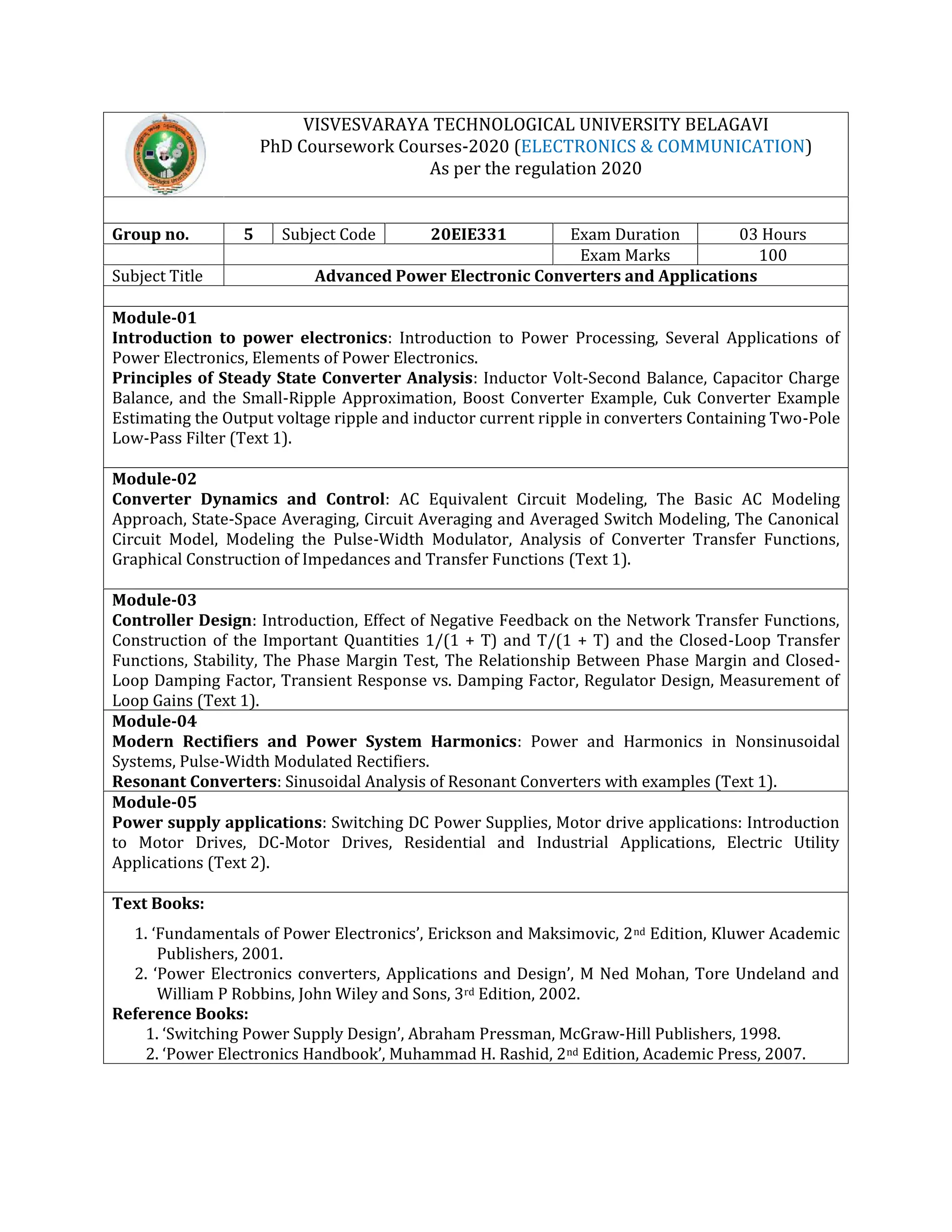 VISVESVARAYA TECHNOLOGICAL UNIVERSITY BELAGAVI
PhD Coursework Courses-2020 (ELECTRONICS & COMMUNICATION)
As per the regulation 2020
Group no. 5 Subject Code 20EIE331 Exam Duration 03 Hours
Exam Marks 100
Subject Title Advanced Power Electronic Converters and Applications
Module-01
Introduction to power electronics: Introduction to Power Processing, Several Applications of
Power Electronics, Elements of Power Electronics.
Principles of Steady State Converter Analysis: Inductor Volt-Second Balance, Capacitor Charge
Balance, and the Small-Ripple Approximation, Boost Converter Example, Cuk Converter Example
Estimating the Output voltage ripple and inductor current ripple in converters Containing Two-Pole
Low-Pass Filter (Text 1).
Module-02
Converter Dynamics and Control: AC Equivalent Circuit Modeling, The Basic AC Modeling
Approach, State-Space Averaging, Circuit Averaging and Averaged Switch Modeling, The Canonical
Circuit Model, Modeling the Pulse-Width Modulator, Analysis of Converter Transfer Functions,
Graphical Construction of Impedances and Transfer Functions (Text 1).
Module-03
Controller Design: Introduction, Effect of Negative Feedback on the Network Transfer Functions,
Construction of the Important Quantities 1/(1 + T) and T/(1 + T) and the Closed-Loop Transfer
Functions, Stability, The Phase Margin Test, The Relationship Between Phase Margin and Closed-
Loop Damping Factor, Transient Response vs. Damping Factor, Regulator Design, Measurement of
Loop Gains (Text 1).
Module-04
Modern Rectifiers and Power System Harmonics: Power and Harmonics in Nonsinusoidal
Systems, Pulse-Width Modulated Rectifiers.
Resonant Converters: Sinusoidal Analysis of Resonant Converters with examples (Text 1).
Module-05
Power supply applications: Switching DC Power Supplies, Motor drive applications: Introduction
to Motor Drives, DC-Motor Drives, Residential and Industrial Applications, Electric Utility
Applications (Text 2).
Text Books:
1. ‘Fundamentals of Power Electronics’, Erickson and Maksimovic, 2nd Edition, Kluwer Academic
Publishers, 2001.
2. ‘Power Electronics converters, Applications and Design’, M Ned Mohan, Tore Undeland and
William P Robbins, John Wiley and Sons, 3rd Edition, 2002.
Reference Books:
1. ‘Switching Power Supply Design’, Abraham Pressman, McGraw-Hill Publishers, 1998.
2. ‘Power Electronics Handbook’, Muhammad H. Rashid, 2nd Edition, Academic Press, 2007.
 