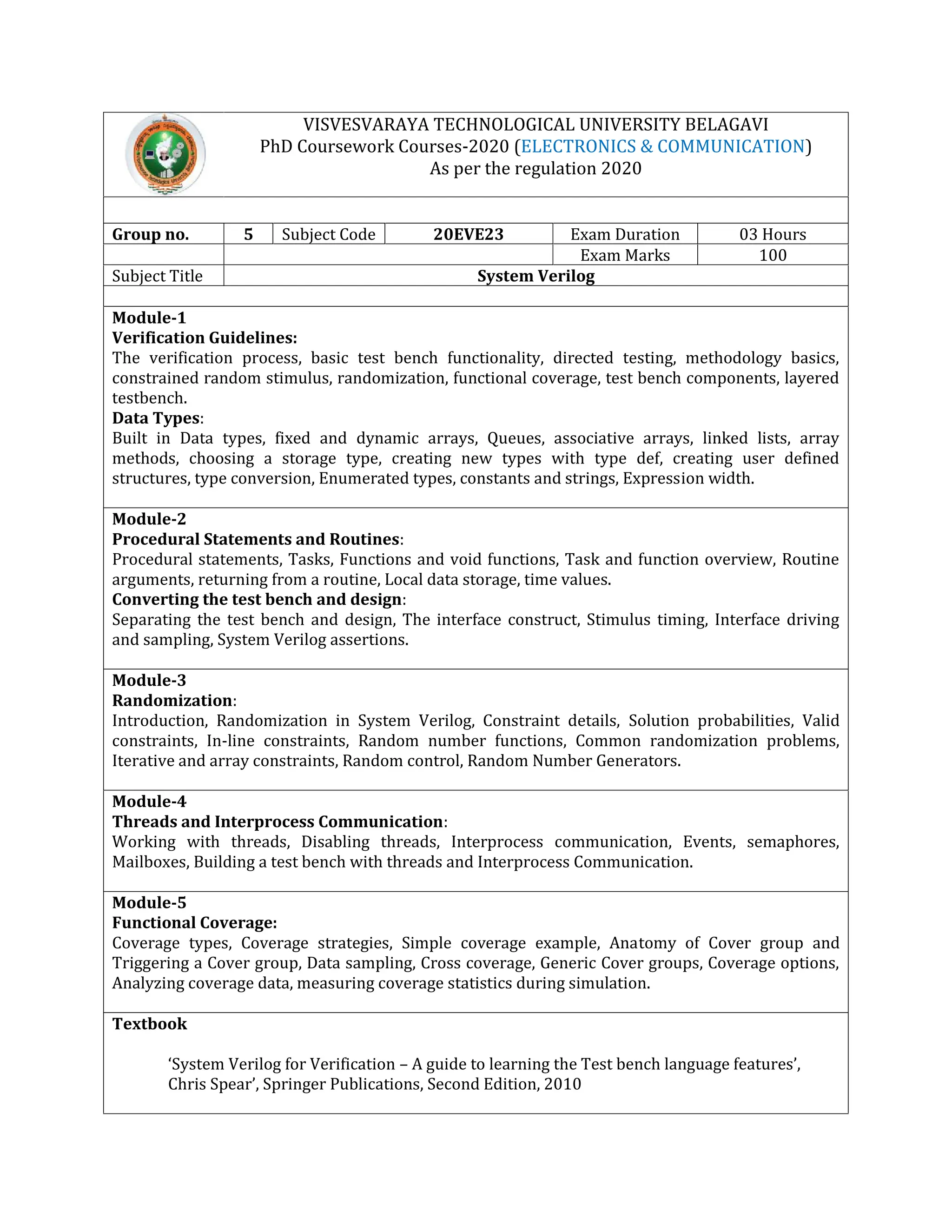 VISVESVARAYA TECHNOLOGICAL UNIVERSITY BELAGAVI
PhD Coursework Courses-2020 (ELECTRONICS & COMMUNICATION)
As per the regulation 2020
Group no. 5 Subject Code 20EVE23 Exam Duration 03 Hours
Exam Marks 100
Subject Title System Verilog
Module-1
Verification Guidelines:
The verification process, basic test bench functionality, directed testing, methodology basics,
constrained random stimulus, randomization, functional coverage, test bench components, layered
testbench.
Data Types:
Built in Data types, fixed and dynamic arrays, Queues, associative arrays, linked lists, array
methods, choosing a storage type, creating new types with type def, creating user defined
structures, type conversion, Enumerated types, constants and strings, Expression width.
Module-2
Procedural Statements and Routines:
Procedural statements, Tasks, Functions and void functions, Task and function overview, Routine
arguments, returning from a routine, Local data storage, time values.
Converting the test bench and design:
Separating the test bench and design, The interface construct, Stimulus timing, Interface driving
and sampling, System Verilog assertions.
Module-3
Randomization:
Introduction, Randomization in System Verilog, Constraint details, Solution probabilities, Valid
constraints, In-line constraints, Random number functions, Common randomization problems,
Iterative and array constraints, Random control, Random Number Generators.
Module-4
Threads and Interprocess Communication:
Working with threads, Disabling threads, Interprocess communication, Events, semaphores,
Mailboxes, Building a test bench with threads and Interprocess Communication.
Module-5
Functional Coverage:
Coverage types, Coverage strategies, Simple coverage example, Anatomy of Cover group and
Triggering a Cover group, Data sampling, Cross coverage, Generic Cover groups, Coverage options,
Analyzing coverage data, measuring coverage statistics during simulation.
Textbook
‘System Verilog for Verification – A guide to learning the Test bench language features’,
Chris Spear’, Springer Publications, Second Edition, 2010
 