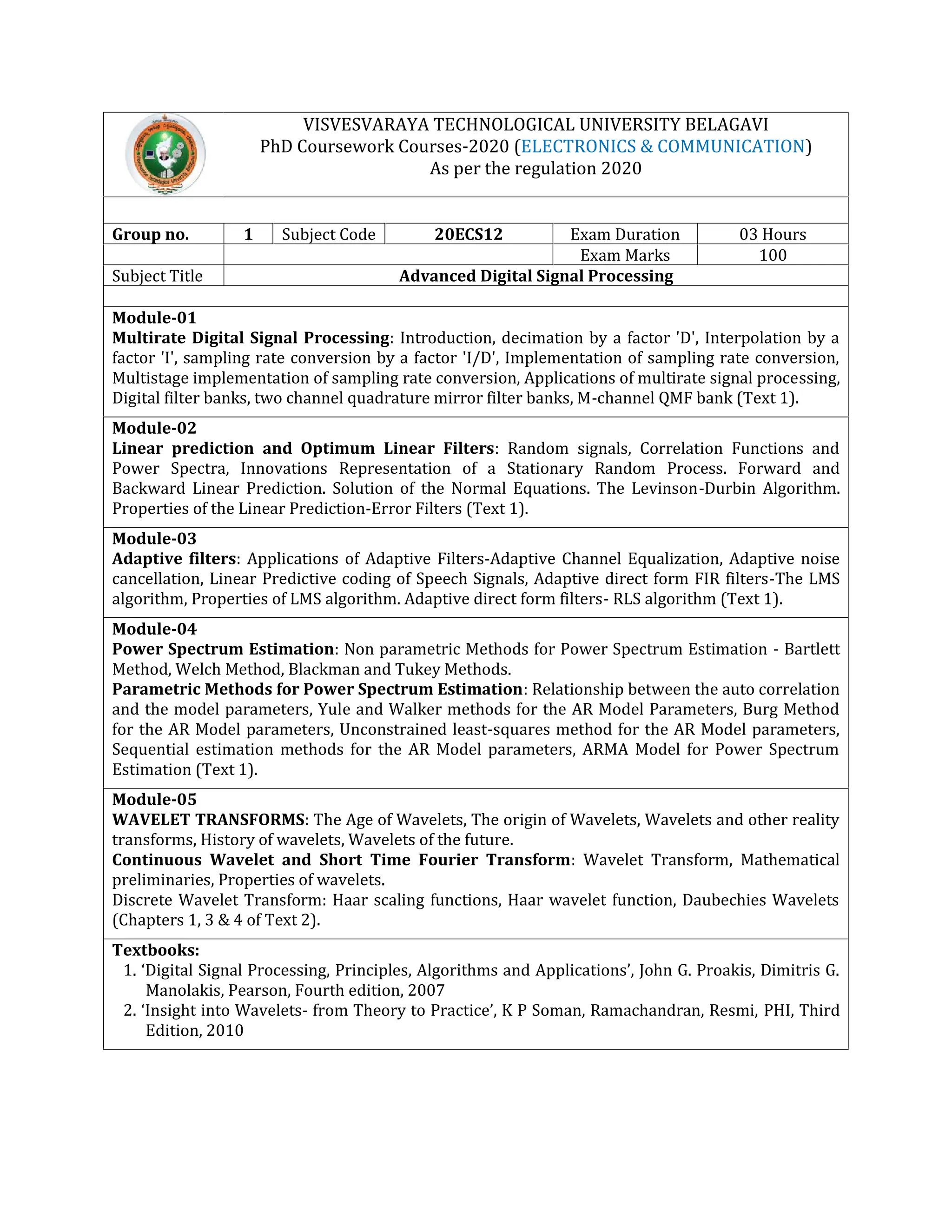 VISVESVARAYA TECHNOLOGICAL UNIVERSITY BELAGAVI
PhD Coursework Courses-2020 (ELECTRONICS & COMMUNICATION)
As per the regulation 2020
Group no. 1 Subject Code 20ECS12 Exam Duration 03 Hours
Exam Marks 100
Subject Title Advanced Digital Signal Processing
Module-01
Multirate Digital Signal Processing: Introduction, decimation by a factor 'D', Interpolation by a
factor 'I', sampling rate conversion by a factor 'I/D', Implementation of sampling rate conversion,
Multistage implementation of sampling rate conversion, Applications of multirate signal processing,
Digital filter banks, two channel quadrature mirror filter banks, M-channel QMF bank (Text 1).
Module-02
Linear prediction and Optimum Linear Filters: Random signals, Correlation Functions and
Power Spectra, Innovations Representation of a Stationary Random Process. Forward and
Backward Linear Prediction. Solution of the Normal Equations. The Levinson-Durbin Algorithm.
Properties of the Linear Prediction-Error Filters (Text 1).
Module-03
Adaptive filters: Applications of Adaptive Filters-Adaptive Channel Equalization, Adaptive noise
cancellation, Linear Predictive coding of Speech Signals, Adaptive direct form FIR filters-The LMS
algorithm, Properties of LMS algorithm. Adaptive direct form filters- RLS algorithm (Text 1).
Module-04
Power Spectrum Estimation: Non parametric Methods for Power Spectrum Estimation - Bartlett
Method, Welch Method, Blackman and Tukey Methods.
Parametric Methods for Power Spectrum Estimation: Relationship between the auto correlation
and the model parameters, Yule and Walker methods for the AR Model Parameters, Burg Method
for the AR Model parameters, Unconstrained least-squares method for the AR Model parameters,
Sequential estimation methods for the AR Model parameters, ARMA Model for Power Spectrum
Estimation (Text 1).
Module-05
WAVELET TRANSFORMS: The Age of Wavelets, The origin of Wavelets, Wavelets and other reality
transforms, History of wavelets, Wavelets of the future.
Continuous Wavelet and Short Time Fourier Transform: Wavelet Transform, Mathematical
preliminaries, Properties of wavelets.
Discrete Wavelet Transform: Haar scaling functions, Haar wavelet function, Daubechies Wavelets
(Chapters 1, 3 & 4 of Text 2).
Textbooks:
1. ‘Digital Signal Processing, Principles, Algorithms and Applications’, John G. Proakis, Dimitris G.
Manolakis, Pearson, Fourth edition, 2007
2. ‘Insight into Wavelets- from Theory to Practice’, K P Soman, Ramachandran, Resmi, PHI, Third
Edition, 2010
 