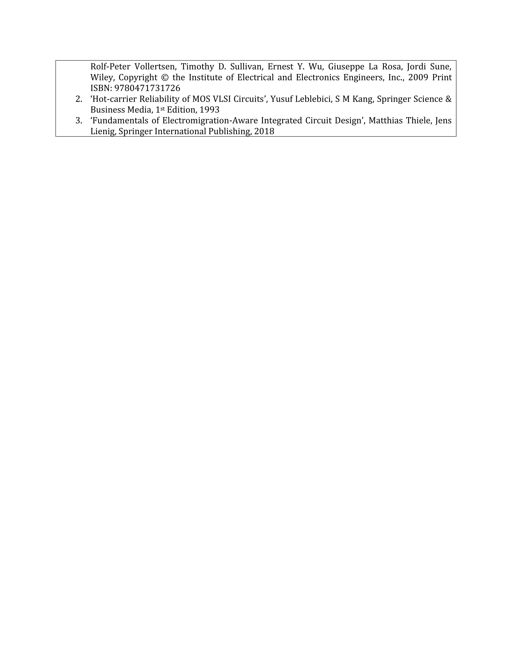 Rolf-Peter Vollertsen, Timothy D. Sullivan, Ernest Y. Wu, Giuseppe La Rosa, Jordi Sune,
Wiley, Copyright © the Institute of Electrical and Electronics Engineers, Inc., 2009 Print
ISBN: 9780471731726
2. ‘Hot-carrier Reliability of MOS VLSI Circuits’, Yusuf Leblebici, S M Kang, Springer Science &
Business Media, 1st Edition, 1993
3. ‘Fundamentals of Electromigration-Aware Integrated Circuit Design’, Matthias Thiele, Jens
Lienig, Springer International Publishing, 2018
 