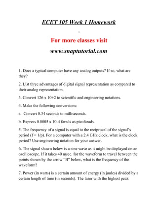 ECET 105 Week 1 Homework
For more classes visit
www.snaptutorial.com
1. Does a typical computer have any analog outputs? If so, what are
they?
2. List three advantages of digital signal representation as compared to
their analog representation.
3. Convert 126 x 10+2 to scientific and engineering notations.
4. Make the following conversions:
a. Convert 0.34 seconds to milliseconds.
b. Express 0.0005 x 10-4 farads as picofarads.
5. The frequency of a signal is equal to the reciprocal of the signal’s
period (f = 1/p). For a computer with a 2.4 GHz clock, what is the clock
period? Use engineering notation for your answer.
6. The signal shown below is a sine wave as it might be displayed on an
oscilloscope. If it takes 40 msec. for the waveform to travel between the
points shown by the arrow “B” below, what is the frequency of the
waveform?
7. Power (in watts) is a certain amount of energy (in joules) divided by a
certain length of time (in seconds). The laser with the highest peak
 