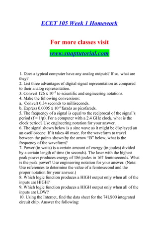 ECET 105 Week 1 Homework
For more classes visit
www.snaptutorial.com
1. Does a typical computer have any analog outputs? If so, what are
they?
2. List three advantages of digital signal representation as compared
to their analog representation.
3. Convert 126 x 10+2
to scientific and engineering notations.
4. Make the following conversions:
a. Convert 0.34 seconds to milliseconds.
b. Express 0.0005 x 10-4
farads as picofarads.
5. The frequency of a signal is equal to the reciprocal of the signal’s
period (f = 1/p). For a computer with a 2.4 GHz clock, what is the
clock period? Use engineering notation for your answer.
6. The signal shown below is a sine wave as it might be displayed on
an oscilloscope. If it takes 40 msec. for the waveform to travel
between the points shown by the arrow “B” below, what is the
frequency of the waveform?
7. Power (in watts) is a certain amount of energy (in joules) divided
by a certain length of time (in seconds). The laser with the highest
peak power produces energy of 186 joules in 167 femtoseconds. What
is the peak power? Use engineering notation for your answer. (Note:
Use references to determine the value of a femtosecond and the
proper notation for your answer.)
8. Which logic function produces a HIGH output only when all of the
inputs are HIGH?
9. Which logic function produces a HIGH output only when all of the
inputs are LOW?
10. Using the Internet, find the data sheet for the 74LS00 integrated
circuit chip. Answer the following:
 