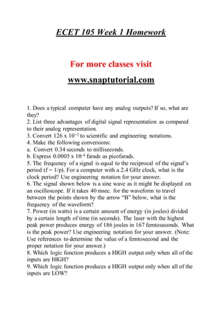 ECET 105 Week 1 Homework
For more classes visit
www.snaptutorial.com
1. Does a typical computer have any analog outputs? If so, what are
they?
2. List three advantages of digital signal representation as compared
to their analog representation.
3. Convert 126 x 10+2 to scientific and engineering notations.
4. Make the following conversions:
a. Convert 0.34 seconds to milliseconds.
b. Express 0.0005 x 10-4 farads as picofarads.
5. The frequency of a signal is equal to the reciprocal of the signal’s
period (f = 1/p). For a computer with a 2.4 GHz clock, what is the
clock period? Use engineering notation for your answer.
6. The signal shown below is a sine wave as it might be displayed on
an oscilloscope. If it takes 40 msec. for the waveform to travel
between the points shown by the arrow “B” below, what is the
frequency of the waveform?
7. Power (in watts) is a certain amount of energy (in joules) divided
by a certain length of time (in seconds). The laser with the highest
peak power produces energy of 186 joules in 167 femtoseconds. What
is the peak power? Use engineering notation for your answer. (Note:
Use references to determine the value of a femtosecond and the
proper notation for your answer.)
8. Which logic function produces a HIGH output only when all of the
inputs are HIGH?
9. Which logic function produces a HIGH output only when all of the
inputs are LOW?
 