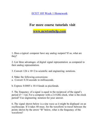 ECET 105 Week 1 Homework
For more course tutorials visit
www.newtonhelp.com
1. Does a typical computer have any analog outputs? If so, what are
they?
2. List three advantages of digital signal representation as compared to
their analog representation.
3. Convert 126 x 10+2 to scientific and engineering notations.
4. Make the following conversions:
a. Convert 0.34 seconds to milliseconds.
b. Express 0.0005 x 10-4 farads as picofarads.
5. The frequency of a signal is equal to the reciprocal of the signal’s
period (f = 1/p). For a computer with a 2.4 GHz clock, what is the clock
period? Use engineering notation for your answer.
6. The signal shown below is a sine wave as it might be displayed on an
oscilloscope. If it takes 40 msec. for the waveform to travel between the
points shown by the arrow “B” below, what is the frequency of the
waveform?
 