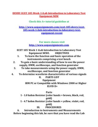 DEVRY ECET 105 Week 1 iLab Introduction to Laboratory Test
Equipment NEW
Check this A+ tutorial guideline at
http://www.uopassignments.com/ecet-105-devry/ecet-
105-week-1-ilab-introduction-to-laboratory-test-
equipment-recent
For more classes visit
http://www.uopassignments.com
ECET 105 Week 1 iLab Introduction to Laboratory Test
Equipment NEWI. OBJECTIVES
1. To learn the function and basic operation of the
instruments comprising a test bench
2. To gain a basic understanding of how to use the power
supply, DMM, oscilloscope, and function generator
3. To take measurements using the power supply, DMM,
oscilloscope, and function generator
4. To determine waveform characteristics of various signals
II. PARTS LIST
Equipment
IBM PC or Compatible with Windows 2000 or Higher
ELVIS II+
Parts
1 - 1.0 kohm Resistor (color bands = brown, black, red,
gold)
1 - 4.7 kohm Resistor (color bands = yellow, violet, red,
gold)
III. PROCEDURES
A. Introduction to Instruments and Measurements
Before beginning this lab, be sure that you have read the Lab
 