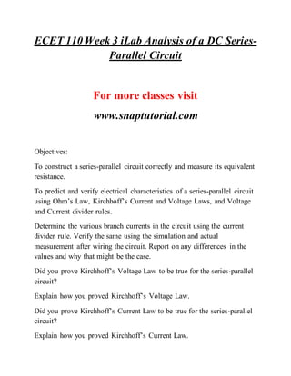 ECET 110 Week 3 iLab Analysis of a DC Series-
Parallel Circuit
For more classes visit
www.snaptutorial.com
Objectives:
To construct a series-parallel circuit correctly and measure its equivalent
resistance.
To predict and verify electrical characteristics of a series-parallel circuit
using Ohm’s Law, Kirchhoff’s Current and Voltage Laws, and Voltage
and Current divider rules.
Determine the various branch currents in the circuit using the current
divider rule. Verify the same using the simulation and actual
measurement after wiring the circuit. Report on any differences in the
values and why that might be the case.
Did you prove Kirchhoff’s Voltage Law to be true for the series-parallel
circuit?
Explain how you proved Kirchhoff’s Voltage Law.
Did you prove Kirchhoff’s Current Law to be true for the series-parallel
circuit?
Explain how you proved Kirchhoff’s Current Law.
 