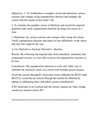Objectives: 1. To troubleshoot a complex circuit and determine various
currents and voltages using superposition theorem and compare the
results with the results of last week’s lab.
2. To simulate the complex circuit in Multisim and record the required
quantities and verify superposition theorem by using one source at a
time.
3. Determine the various currents and voltages after wiring the circuit.
Verify superposition theorem and report on any differences in the values
and why that might be the case.
4. Use Multisim to illustrate Thevenin’s theorem.
Results: By collecting the required data from calculated, simulated, and
constructed circuits, we were able to prove the superposition theorem to
be true.
Conclusions: The superposition theorem is a true and viable way to
calculate the electrical values of a circuit with multiple power sources.
Given the current through R1 from each source indicated by IR1(V1)and
IR1(V2), would the net current through the resistor be obtained by
adding or subtracting these individual current contributions?
If R2 failed due to an overload and the resistor opened up, what voltage
would you measure across R2?
****************************************************
 