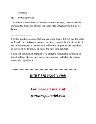 Multisim
III. PROCEDURE:
Theoretical calculations of the time constant, voltage, current, and the
duration the transients last for the sample RC circuit given in Fig. 6.1
below.
________________
For this question, assume that you are using Figure 6.1 but that the value
or R and C are unknown. Assume the time constant for the circuit is 10
ms (milliseconds). If the new R is half of the original R and capacitor C
is increased by 10 times, calculate the new time constant.
Using the exponential formula for a charging circuit and assuming an
initial voltage of zero volts across the capacitor, calculate the voltage
across the capacitor at
****************************************************
ECET 110 Week 6 Quiz
For more classes visit
www.snaptutorial.com
 