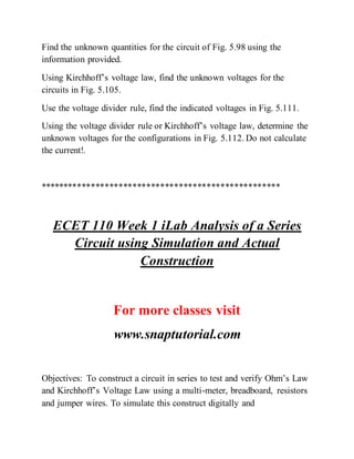 Find the unknown quantities for the circuit of Fig. 5.98 using the
information provided.
Using Kirchhoff’s voltage law, find the unknown voltages for the
circuits in Fig. 5.105.
Use the voltage divider rule, find the indicated voltages in Fig. 5.111.
Using the voltage divider rule or Kirchhoff’s voltage law, determine the
unknown voltages for the configurations in Fig. 5.112. Do not calculate
the current!.
****************************************************
ECET 110 Week 1 iLab Analysis of a Series
Circuit using Simulation and Actual
Construction
For more classes visit
www.snaptutorial.com
Objectives: To construct a circuit in series to test and verify Ohm’s Law
and Kirchhoff’s Voltage Law using a multi-meter, breadboard, resistors
and jumper wires. To simulate this construct digitally and
 
