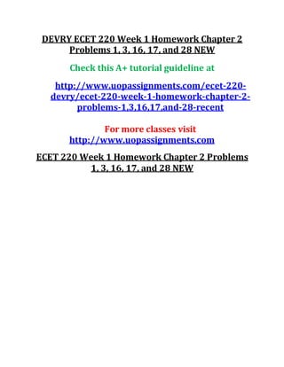 DEVRY ECET 220 Week 1 Homework Chapter 2
Problems 1, 3, 16, 17, and 28 NEW
Check this A+ tutorial guideline at
http://www.uopassignments.com/ecet-220-
devry/ecet-220-week-1-homework-chapter-2-
problems-1,3,16,17,and-28-recent
For more classes visit
http://www.uopassignments.com
ECET 220 Week 1 Homework Chapter 2 Problems
1, 3, 16, 17, and 28 NEW
 