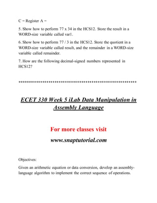 C = Register A =
5. Show how to perform 77 x 34 in the HCS12. Store the result in a
WORD-size variable called var1.
6. Show how to perform 77 / 3 in the HCS12. Store the quotient in a
WORD-size variable called result, and the remainder in a WORD-size
variable called remainder.
7. How are the following decimal-signed numbers represented in
HCS12?
**********************************************************
ECET 330 Week 5 iLab Data Manipulation in
Assembly Language
For more classes visit
www.snaptutorial.com
Objectives:
Given an arithmetic equation or data conversion, develop an assembly-
language algorithm to implement the correct sequence of operations.
 
