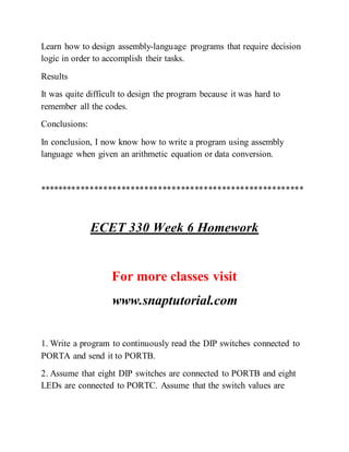 Learn how to design assembly-language programs that require decision
logic in order to accomplish their tasks.
Results
It was quite difficult to design the program because it was hard to
remember all the codes.
Conclusions:
In conclusion, I now know how to write a program using assembly
language when given an arithmetic equation or data conversion.
**********************************************************
ECET 330 Week 6 Homework
For more classes visit
www.snaptutorial.com
1. Write a program to continuously read the DIP switches connected to
PORTA and send it to PORTB.
2. Assume that eight DIP switches are connected to PORTB and eight
LEDs are connected to PORTC. Assume that the switch values are
 
