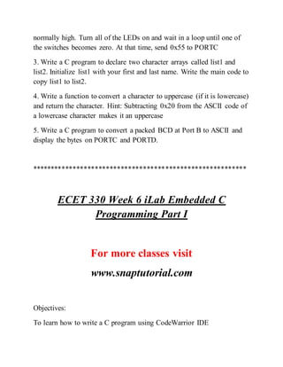 normally high. Turn all of the LEDs on and wait in a loop until one of
the switches becomes zero. At that time, send 0x55 to PORTC
3. Write a C program to declare two character arrays called list1 and
list2. Initialize list1 with your first and last name. Write the main code to
copy list1 to list2.
4. Write a function to convert a character to uppercase (if it is lowercase)
and return the character. Hint: Subtracting 0x20 from the ASCII code of
a lowercase character makes it an uppercase
5. Write a C program to convert a packed BCD at Port B to ASCII and
display the bytes on PORTC and PORTD.
**********************************************************
ECET 330 Week 6 iLab Embedded C
Programming Part I
For more classes visit
www.snaptutorial.com
Objectives:
To learn how to write a C program using CodeWarrior IDE
 