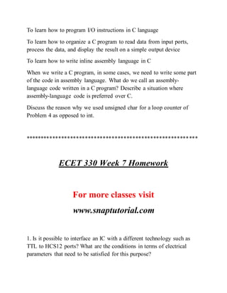 To learn how to program I/O instructions in C language
To learn how to organize a C program to read data from input ports,
process the data, and display the result on a simple output device
To learn how to write inline assembly language in C
When we write a C program, in some cases, we need to write some part
of the code in assembly language. What do we call an assembly-
language code written in a C program? Describe a situation where
assembly-language code is preferred over C.
Discuss the reason why we used unsigned char for a loop counter of
Problem 4 as opposed to int.
**********************************************************
ECET 330 Week 7 Homework
For more classes visit
www.snaptutorial.com
1. Is it possible to interface an IC with a different technology such as
TTL to HCS12 ports? What are the conditions in terms of electrical
parameters that need to be satisfied for this purpose?
 
