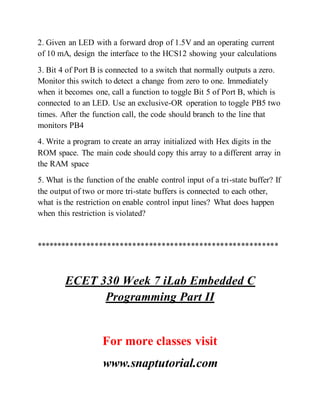 2. Given an LED with a forward drop of 1.5V and an operating current
of 10 mA, design the interface to the HCS12 showing your calculations
3. Bit 4 of Port B is connected to a switch that normally outputs a zero.
Monitor this switch to detect a change from zero to one. Immediately
when it becomes one, call a function to toggle Bit 5 of Port B, which is
connected to an LED. Use an exclusive-OR operation to toggle PB5 two
times. After the function call, the code should branch to the line that
monitors PB4
4. Write a program to create an array initialized with Hex digits in the
ROM space. The main code should copy this array to a different array in
the RAM space
5. What is the function of the enable control input of a tri-state buffer? If
the output of two or more tri-state buffers is connected to each other,
what is the restriction on enable control input lines? What does happen
when this restriction is violated?
**********************************************************
ECET 330 Week 7 iLab Embedded C
Programming Part II
For more classes visit
www.snaptutorial.com
 