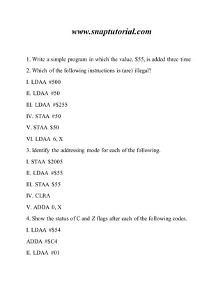 www.snaptutorial.com
1. Write a simple program in which the value, $55, is added three time
2. Which of the following instructions is (are) illegal?
I. LDAA #500
II. LDAA #50
III. LDAA #$255
IV. STAA #50
V. STAA $50
VI. LDAA 6, X
3. Identify the addressing mode for each of the following.
I. STAA $2005
II. LDAA #$55
III. STAA $55
IV. CLRA
V. ADDA 0, X
4. Show the status of C and Z flags after each of the following codes.
I. LDAA #$54
ADDA #$C4
II. LDAA #01
 