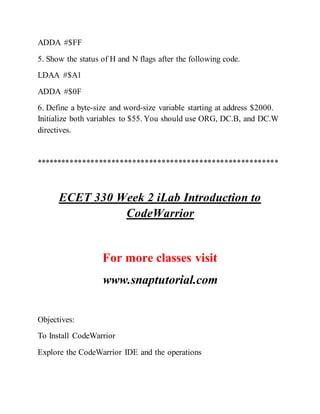 ADDA #$FF
5. Show the status of H and N flags after the following code.
LDAA #$A1
ADDA #$0F
6. Define a byte-size and word-size variable starting at address $2000.
Initialize both variables to $55. You should use ORG, DC.B, and DC.W
directives.
**********************************************************
ECET 330 Week 2 iLab Introduction to
CodeWarrior
For more classes visit
www.snaptutorial.com
Objectives:
To Install CodeWarrior
Explore the CodeWarrior IDE and the operations
 