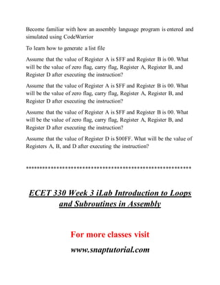 Become familiar with how an assembly language program is entered and
simulated using CodeWarrior
To learn how to generate a list file
Assume that the value of Register A is $FF and Register B is 00. What
will be the value of zero flag, carry flag, Register A, Register B, and
Register D after executing the instruction?
Assume that the value of Register A is $FF and Register B is 00. What
will be the value of zero flag, carry flag, Register A, Register B, and
Register D after executing the instruction?
Assume that the value of Register A is $FF and Register B is 00. What
will be the value of zero flag, carry flag, Register A, Register B, and
Register D after executing the instruction?
Assume that the value of Register D is $00FF. What will be the value of
Registers A, B, and D after executing the instruction?
**********************************************************
ECET 330 Week 3 iLab Introduction to Loops
and Subroutines in Assembly
For more classes visit
www.snaptutorial.com
 