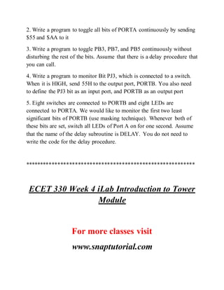 2. Write a program to toggle all bits of PORTA continuously by sending
$55 and $AA to it
3. Write a program to toggle PB3, PB7, and PB5 continuously without
disturbing the rest of the bits. Assume that there is a delay procedure that
you can call.
4. Write a program to monitor Bit PJ3, which is connected to a switch.
When it is HIGH, send 55H to the output port, PORTB. You also need
to define the PJ3 bit as an input port, and PORTB as an output port
5. Eight switches are connected to PORTB and eight LEDs are
connected to PORTA. We would like to monitor the first two least
significant bits of PORTB (use masking technique). Whenever both of
these bits are set, switch all LEDs of Port A on for one second. Assume
that the name of the delay subroutine is DELAY. You do not need to
write the code for the delay procedure.
**********************************************************
ECET 330 Week 4 iLab Introduction to Tower
Module
For more classes visit
www.snaptutorial.com
 