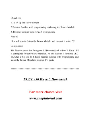 Objectives:
1.To set up the Tower System
2.Become familiar with programming and using the Tower Module
3. Become familiar with I/O port programming
Results:
I learned how to Set up the Tower Module and connect it to the PC.
Conclusions:
The Module tower has four green LEDs connected to Port T. Each LED
is configured for active low operation. As this is done, it turns the LED
on, when a 0 is sent to it. I also became familiar with programming and
using the Tower Moduleto program I/O ports.
**********************************************************
ECET 330 Week 5 Homework
For more classes visit
www.snaptutorial.com
 