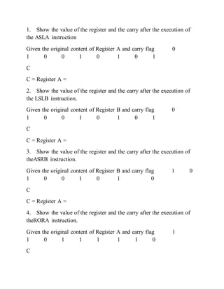 1. Show the value of the register and the carry after the execution of
the ASLA instruction
Given the original content of Register A and carry flag 0
1 0 0 1 0 1 0 1
C
C = Register A =
2. Show the value of the register and the carry after the execution of
the LSLB instruction.
Given the original content of Register B and carry flag 0
1 0 0 1 0 1 0 1
C
C = Register A =
3. Show the value of the register and the carry after the execution of
theASRB instruction.
Given the original content of Register B and carry flag 1 0
1 0 0 1 0 1 0
C
C = Register A =
4. Show the value of the register and the carry after the execution of
theRORA instruction.
Given the original content of Register A and carry flag 1
1 0 1 1 1 1 1 0
C
 