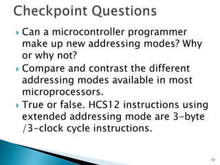  Can a microcontroller programmer
make up new addressing modes? Why
or why not?
 Compare and contrast the different
addressing modes available in most
microprocessors.
 True or false. HCS12 instructions using
extended addressing mode are 3-byte
/3-clock cycle instructions.
10
 